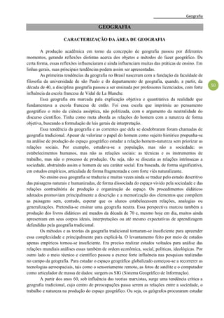 Geografia
50
GEOGRAFIA
CARACTERIZAÇÃO DA ÁREA DE GEOGRAFIA
A produção acadêmica em torno da concepção de geografia passou por diferentes
momentos, gerando reflexões distintas acerca dos objetos e métodos do fazer geográfico. De
certa forma, essas reflexões influenciaram e ainda influenciam muitas das práticas de ensino. Em
linhas gerais, suas principais tendências podem assim ser apresentadas.
As primeiras tendências da geografia no Brasil nasceram com a fundação da faculdade de
filosofia da universidade de são Paulo e do departamento de geografia, quando, a partir, da
década de 40, a disciplina geografia passou a ser ensinada por professores licenciados, com forte
influência da escola francesa de Vidal de La Blanche.
Essa geografia era marcada pala explicação objetiva e quantitativa da realidade que
fundamentava a escola francesa de então. Foi essa escola que imprimiu ao pensamento
geográfico o mito da ciência asséptica, não politizada, com o argumento da neutralidade do
discurso científico. Tinha como meta aborda as relações do homem com a natureza de forma
objetiva, buscando a formulação de leis gerais de interpretação.
Essa tendência da geografia e as correntes que dela se desdobraram foram chamadas de
geografia tradicional. Apesar de valorizar o papel do homem como sujeito histórico propunha-se
na análise de produção do espaço geográfico estudar a relação homem-natureza sem priorizar as
relações sociais. Por exemplo, estudava-se a população, mas não a sociedade: os
estabelecimentos humanos, mas não as relações sociais: as técnicas e os instrumentos de
trabalho, mas não o processo de produção. Ou seja, não se discutia as relações intrínsecas a
sociedade, abstraindo assim o homem de seu caráter social. Era baseada, de forma significativa,
em estudos empíricos, articulada de forma fragmentada e com forte viés naturalizante.
No ensino essa geografia se traduziu e muitas vezes ainda se traduz pelo estudo descritivo
das paisagens naturais e humanizadas, de forma dissociada do espaço vivido pela sociedade e das
relações contraditória de produção e organização do espaço. Os procedimentos didáticos
adotados promoviam principalmente a descrição e a memorização dos elementos que compõem
as paisagens sem, contudo, esperar que os alunos estabelecessem relações, analogias ou
generalizações. Pretendia-se ensinar uma geografia neutra. Essa perspectiva marcou também a
produção dos livros didáticos até meados da década de 70 e, mesmo hoje em dia, muitos ainda
apresentam em seus corpos ideais, interpretações ou até mesmo expectativas de aprendizagem
defendidas pela geografia tradicional.
Os métodos e as teorias da geografia tradicional tornaram-se insuficiente para apreender
essa complexidade e principalmente para explicá-la. O levantamento feito por meio de estudos
apenas empíricos tornou-se insuficiente. Era preciso realizar estudos voltados para análise das
relações mundiais análises essas também de ordem econômica, social, políticas, ideológicas. Por
outro lado o meio técnico e científico passou a exerce forte influência nas pesquisas realizadas
no campo da geografia. Para estudar o espaço geográfico globalizado começou-se a recorrerer as
tecnologias aeroespaciais, tais como o sensoriamento remoto, as fotos de satélite e o computador
como articulador de massa de dados: surgem os SIG (Sistema Geográfico de Informação).
A partir dos anos 60, sob influência das teorias marxistas, surge uma tendência crítica a
geografia tradicional, cujo centro de preocupações passa serem as relações entre a sociedade, o
trabalho e natureza na produção do espaço geográfico. Ou seja, os geógrafos procuraram estudar
 