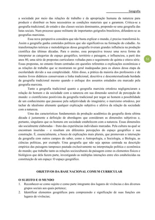 Geografia
51
a sociedade por meio das relações de trabalho e da apropriação humana da natureza para
produzir e distribuir os bens necessários as condições materiais que a garantem. Critica-se a
geografia tradicional, do estado e das classes sociais dominantes, propondo-se uma geografia das
lutas sociais. Num processo quase militante de importantes geógrafos brasileiros, difundem-se as
geografias marxistas.
Essa nova perspectiva considera que não basta explicar o mundo, é preciso transformá-lo.
Assim a geografia ganha conteúdos políticos que são significativos na formação do cidadão. As
transformações teóricas e metodológicas dessa geografia tiveram grandes influência na produção
científica das últimas décadas. Para o ensino, essa perspectiva trouxe uma nova forma de
interpretar as categorias de espaço geográfico, território e paisagem, e influenciou, a parti dos
anos 80, uma série de propostas curriculares voltadas para o seguimento de quinta e oitava série.
Essas propostas, no entanto foram centradas em questões referentes a explicações econômicas e
as relações de trabalho que se mostraram no geral inadequadas para os alunos dessa etapa da
escolaridade devido a sua complexidade. Além disso, a prática da maioria dos professores e de
muitos livros didáticos conservaram a linha tradicional, descritiva e descontextualizada herdada
da geografia tradicional mesmo quando o enfoque dos assuntos estudados era marcado pela
geografia marxista.
Tanto a geografia tradicional quanto a geografia marxista ortodoxa negligenciaram a
relação do homem e da sociedade com a natureza em sua dimensão sensível de percepção do
mundo: o cientificismo positivista da geografia tradicional por negar ao homem a possibilidade
de um conhecimento que passasse pela subjetividade do imaginário; o marxismo ortodoxo, por
tachar de idealismo alienante qualquer explicação subjetiva e afetiva da relação da sociedade
com a natureza.
Uma das características fundamentais da produção acadêmica da geografia desta ultima
década é justamente a definição de abordagens que consideram as dimensões subjetivas e,
portanto, singulares que os homens em sociedade estabelecem com a natureza. Essas dimensões
são socialmente elaboradas – fruto das experiências individuais marcadas. Pela cultura na qual se
encontram inseridas – e resultam em diferentes percepções do espaço geográfico e sua
construção. É, essencialmente, a busca de explicações mais plurais, que promovam a interseção
da geografia com outros campos do saber, como a Antropologia, a Sociologia, a Biologia, as
ciências políticas, por exemplo. Uma geografia que não seja apenas centrada na descrição
empírica das paisagens tampouco pautada exclusivamente na interpretação política e econômica
do mundo; que trabalhe tanto as relações socioculturais da paisagem como os elementos físicos e
biológicos que dela fazem parte, investigando as múltiplas interações entre eles estabelecidas na
constituição de um espaço: O espaço geográfico.
OBJETIVOS DA BASE NACIONAL COMUM CURRICULAR
O SUJEITO E O MUNDO
1. Reconhecer-se como sujeito e como parte integrante dos lugares de vivências e dos diversos
grupos sociais aos quais pertence;
2. Identificar elementos geográficos para compreensão e significação de suas funções em
lugares de vivências;
 