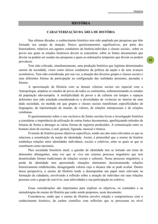 História
56
HISTÓRIA
CARACTERIZAÇÃO DA ÁREA DE HISTÓRIA
Nas ultimas décadas, o conhecimento histórico tem sido ampliado por pesquisas que têm
formado seu campo de atuação. Houve questionamentos significativos, por parte dos
historiadores, relativos aos agentes condutores da história-indivíduo e classes sociais-, sobre os
povos nos quais os estudos históricos devem se concentrar, sobre as fontes documentais que
devem ou podem ser usadas nas pesquisas e quais as ordenações temporais que devem ou podem
prevalecer.
Tem sido criticada, simultaneamente, uma produção histórica que legitima determinados
setores da sociedade, vistos como únicos condutores da política da nação e de seus avanços
econômicos. Tem sido considerada, por sua vez, a atuação dos diversos grupos e classes sociais e
suas diferentes formas de participação na configuração das realidades presentes, passadas e
futuras.
A aproximação da História com as demais ciências sociais em especial com a
Antropologia, ampliou os estudos de povos de todos os continentes, redimensionando os estudos
da população não-européia. A multiplicidade de povos e de culturas em tempos e espaços
deferentes tem sido estudada considerando-se a diversidades de vivências no interior de uma
dada sociedade, na medida em que grupos e classes sociais manifestam especificidades de
linguagens, de representação de mundo, de valores, de relações interpessoais e de criações
cotidianas.
O questionamento sobre o uso exclusivo de fontes escritas levou a investigação histórica
a considerar a importância da utilização de outras fontes documentais, aperfeiçoando métodos de
leituras de forma a abranger as várias formas de registros produzidos. A comunicação entre os
homens alem de escritas, é oral, gestual, figurada, musical e rítmica.
O ensino de história possui objetivos específicos, sendo uns dos mais relevantes os que se
relaciona a constituição da noção de identidade. Assim, é primordial que o ensino de história
estabeleça relações entre identidades individuais, sociais e coletivas, entre as quais as que se
constituem como nacionais.
Para sociedade brasileira atual, a questão de identidade tem se tornado um tema de
dimensões abrangentes, uma vez que se vive um extenso processo migratório que tem
desarticulado formas tradicionais de relações sociais e culturais. Nesse processo migratório, a
perda da identidade tem apresentado situações alarmantes desestruturando relações
historicamente estabelecidas, desagregando valores cujo o alcance não se pode avaliar. Dentro
dessa perspectiva, o ensino da História tende a desempenhar um papel mais relevante na
formação da cidadania, envolvendo a reflexão sobre a atuação do indivíduo em suas relações
pessoais com o grupo de convívio, suas afetividades e sua participação no coletivo.
Essas considerações são importantes para explicar os objetivos, os conteúdos e as
metodologias do ensino de História que estão sendo propostos, neste documento.
Considera-se, então que o ensino de História envolve relação e compromissos com o
conhecimento histórico, de caráter cientifico com reflexões que se processam no nível
 
