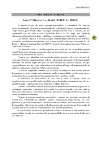 Cultura Palmarina
66
CULTURA PALMARINA
CARACTERIZAÇÃO DA ÁREA DE CULTURA PALMARINA
A segunda metade do século passado testemunhou a consolidação das políticas
neoliberais marcando a transição e reestruturação das políticas curriculares, proporcionando um
campo fecundo para debates sobre a educação, conseqüentemente sobre o currículo, que em
consonância com até então recente Constituição Federal 88 fez surgir uma legislação
educacional, referenciais conceituais e ideológicos peculiares a um campo teórico específico.
Este período propiciou a produção, adoção e implementação em larga escala de temas,
referenciais e subsídios no atendimento a uma política específica, dos quais destacamos: Lei de
diretrizes e Bases da Educação Nacional 9394/96, Diretrizes Curriculares Nacionais, Parâmetros
Curriculares Nacionais.
Essa legislação ratifica o reconhecimento de que o currículo traz em seu bojo o capital
cultural, desta forma não pode jamais estar alheio ao momento histórico e social que subsidiam a
construção das identidades dos sujeitos.
É notório que a identidade étnico-racial dos sujeitos há muito é silenciado ou tratado de
forma superficial nos espaços escolares, onde os conhecimentos construídos historicamente pela
população, em especial negra, em geral são invisibilizados pela educação escolar, fato que
comprovadamente vem agravando o distanciamento dos alunos afrodescendentes com relação ao
ambiente escolar, cujos índices de exclusão são alarmantes.
Os estudos comprovam também que os índices de reprovação nas escolas públicas
demonstram a estreita relação entre educação escolar e desigualdades raciais, onde para o
aprofundamento dessas questões se faz necessário repensar o currículo escolar.
A inexistência ou silenciamento de uma reflexão sobre as relações raciais no
planejamento escolar tem dificultado o estabelecimento de relações interpessoais respeitáveis e
igualitárias entre os agentes sociais que integram o cotidiano da escola.
Contudo, vários são os teóricos da educação que apresentam recomendações para que os
professores contemplem a identidade étnico-racial dos sujeitos aprendizes em suas práticas
educacionais, bem como, a observância da historia pessoal dos alunos possibilitando a adoção de
valores no respeito às diferenças.
Portanto, a inserção consciente, responsável, e coerente nos currículos escolares da
história local valorizando os diferentes sujeitos, proporcionará inegavelmente, um salto
qualitativo no processo de construção e valorização da identidade da população palmarina, alem
de uma política educacional inovadora atendendo aos princípios constitucionais de promoção da
cidadania através da construção do conhecimento num contexto multirracial.
A sala de aula é um universo que concentra inúmeras diferenças, e lidar com elas sem
hierarquizá-las, ou seja, sem transformá-las em desigualdades toma-se um grande desafio para
todo educador.
 