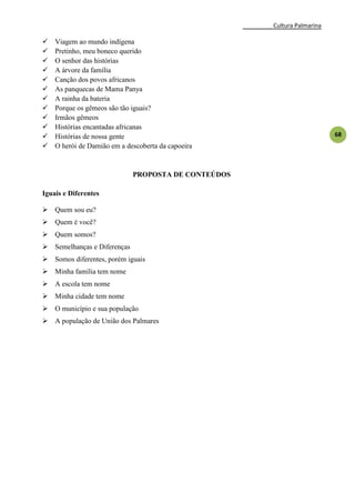 Cultura Palmarina
68
 Viagem ao mundo indígena
 Pretinho, meu boneco querido
 O senhor das histórias
 A árvore da família
 Canção dos povos africanos
 As panquecas de Mama Panya
 A rainha da bateria
 Porque os gêmeos são tão iguais?
 Irmãos gêmeos
 Histórias encantadas africanas
 Histórias de nossa gente
 O herói de Damião em a descoberta da capoeira
PROPOSTA DE CONTEÚDOS
Iguais e Diferentes
 Quem sou eu?
 Quem é você?
 Quem somos?
 Semelhanças e Diferenças
 Somos diferentes, porém iguais
 Minha família tem nome
 A escola tem nome
 Minha cidade tem nome
 O município e sua população
 A população de União dos Palmares
 