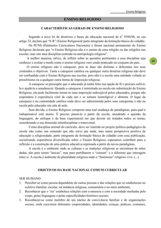 Ensino Religioso
69
ENSINO RELIGIOSO
CARACTERÍSTICAS GERAIS DE ENSINO RELIGIOSO
Segundo a nova lei de diretrizes e bases da educação nacional de no
9394/96, no seu
artigo 33, declara que ―E.R‖ (Ensino Religioso)é parte integrante da formação básica do cidadão.
Os PCNS (Parâmetro Curriculares Nacionais) e fórum nacional permanente do Ensino
Religioso declaram que ―o Ensino Religioso não é o ensino de uma religião ou das religiões nas
escolas, mas sim uma disciplina centrada na antropologia religiosa‖.
A melhor maneira, talvez, de refletir sobre as questões pertinentes a essa disciplina seja
conhecer e avaliar o modo como o ensino religioso vem sendo praticado no conjunto do país.
O ensino religioso não é catequese, pois as duas são distintas e deferentes nos seus
conteúdos e objetivos. Tanta a catequese católica ou qualquer outra doutrina religiosa não deve
ser confundida com o Ensino Religioso nas escolas, pois não é a escola uma entidade voltada ao
proselitismo ou a qualquer outra forma de imposição religiosa.
A catequese se pressupõe que o educando já tenha feito sua opção de fé e procura cultivá-
la e ajudá-la a amadurecer. Quando a catequese é ministrada na escola em substituição do Ensino
Religioso, ela pode facilmente tornar-se uma imposição indesejável pelos educandos, porque não
respondera à experiência vital de cada um e se tornara ininteligível e abstrata. O lugar da
catequese é na comunidade católica onde deve ser administrada pelos seus catequistas e não na
escola pelo educador em sala de aula.
Sem dúvida, o Ensino Religioso comporta uma real mudança de paradigmas, para qual é
indispensável está atento. É preciso pensá-lo a partir da escola, atendendo a questão da
linguagem, do enfoque e da base experiencial em que devem ser tratados todos os temas,
considerando a sua dimensão interdisciplinar e transversal.
Como disciplina normal do currículo, deve ser inserida no projeto político-pedagógico da
escola não como um remendo que não serve pra nada, mas numa perspectiva positiva de
educação a religiosidade, parte integrante da formação básica do cidadão com essa publicação,
socializando experiência diversificada sobre o Ensino Religioso, esperamos contribuir para a
reflexão e a construção de uma prática educativa repensada a partir de novos paradigmas.
A escola é o ambiente onde as culturas e as tradições religiosas se encontram de mãos
dadas, não para serem ―únicas‖, mas para partilharem o ―comum‖ e o diferente que interagem
entre si. A escola é ambiente de pluralidade religiosa onde o ―fenômeno‖ religioso vive. (...)
OBJETIVOS DA BASE NACIONAL COMUM CURRICULAR
SER HUMANO
1. Perceber-se como pessoa dependente de outras pessoas e das relações que se estabelecem no
coletivo familiar, escolar, na instância religiosa, comunitária e no meio ambiente;
2. Reconhecer que o ―eu‖ estabelece relações com a natureza e com a sociedade mediadas pelo
corpo, pelas linguagens e pelas especificidades histórico-sociais;
3. Reconhecer-se como membro de um núcleo de convivência familiar e de organizações
sociais, onde coexistem diferentes corporeidades, identidades, crenças, práticas, costumes,
 
