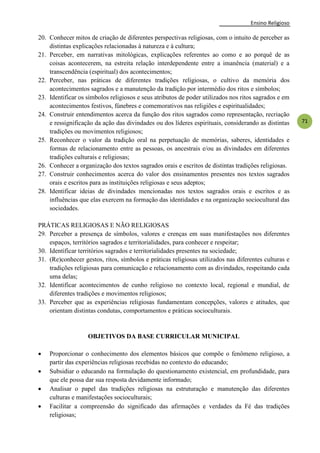 Ensino Religioso
71
20. Conhecer mitos de criação de diferentes perspectivas religiosas, com o intuito de perceber as
distintas explicações relacionadas à natureza e à cultura;
21. Perceber, em narrativas mitológicas, explicações referentes ao como e ao porquê de as
coisas acontecerem, na estreita relação interdependente entre a imanência (material) e a
transcendência (espiritual) dos acontecimentos;
22. Perceber, nas práticas de diferentes tradições religiosas, o cultivo da memória dos
acontecimentos sagrados e a manutenção da tradição por intermédio dos ritos e símbolos;
23. Identificar os símbolos religiosos e seus atributos de poder utilizados nos ritos sagrados e em
acontecimentos festivos, fúnebres e comemorativos nas religiões e espiritualidades;
24. Construir entendimentos acerca da função dos ritos sagrados como representação, recriação
e ressignificação da ação das divindades ou dos líderes espirituais, considerando as distintas
tradições ou movimentos religiosos;
25. Reconhecer o valor da tradição oral na perpetuação de memórias, saberes, identidades e
formas de relacionamento entre as pessoas, os ancestrais e/ou as divindades em diferentes
tradições culturais e religiosas;
26. Conhecer a organização dos textos sagrados orais e escritos de distintas tradições religiosas.
27. Construir conhecimentos acerca do valor dos ensinamentos presentes nos textos sagrados
orais e escritos para as instituições religiosas e seus adeptos;
28. Identificar ideias de divindades mencionadas nos textos sagrados orais e escritos e as
influências que elas exercem na formação das identidades e na organização sociocultural das
sociedades.
PRÁTICAS RELIGIOSAS E NÃO RELIGIOSAS
29. Perceber a presença de símbolos, valores e crenças em suas manifestações nos diferentes
espaços, territórios sagrados e territorialidades, para conhecer e respeitar;
30. Identificar territórios sagrados e territorialidades presentes na sociedade;
31. (Re)conhecer gestos, ritos, símbolos e práticas religiosas utilizados nas diferentes culturas e
tradições religiosas para comunicação e relacionamento com as divindades, respeitando cada
uma delas;
32. Identificar acontecimentos de cunho religioso no contexto local, regional e mundial, de
diferentes tradições e movimentos religiosos;
33. Perceber que as experiências religiosas fundamentam concepções, valores e atitudes, que
orientam distintas condutas, comportamentos e práticas socioculturais.
OBJETIVOS DA BASE CURRICULAR MUNICIPAL
 Proporcionar o conhecimento dos elementos básicos que compõe o fenômeno religioso, a
partir das experiências religiosas recebidas no contexto do educando;
 Subsidiar o educando na formulação do questionamento existencial, em profundidade, para
que ele possa dar sua resposta devidamente informado;
 Analisar o papel das tradições religiosas na estruturação e manutenção das diferentes
culturas e manifestações socioculturais;
 Facilitar a compreensão do significado das afirmações e verdades da Fé das tradições
religiosas;
 