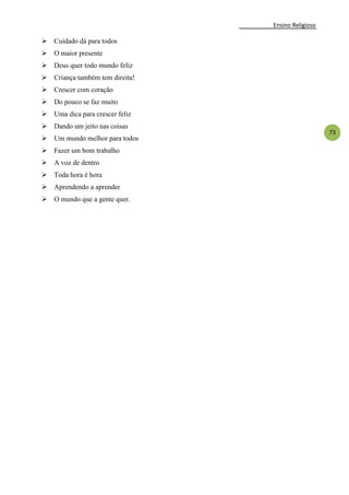 Ensino Religioso
73
 Cuidado dá para todos
 O maior presente
 Deus quer todo mundo feliz
 Criança também tem direita!
 Crescer com coração
 Do pouco se faz muito
 Uma dica para crescer feliz
 Dando um jeito nas coisas
 Um mundo melhor para todos
 Fazer um bom trabalho
 A voz de dentro
 Toda hora é hora
 Aprendendo a aprender
 O mundo que a gente quer.
 