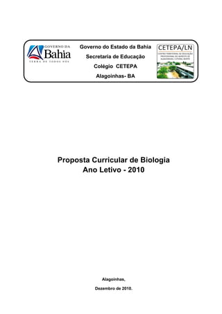 Governo do Estado da Bahia
        Secretaria de Educação
           Colégio CETEPA
           Alagoinhas- BA




Proposta Curricular de Biologia
      Ano Letivo - 2010




              Alagoinhas,

           Dezembro de 2010.
 