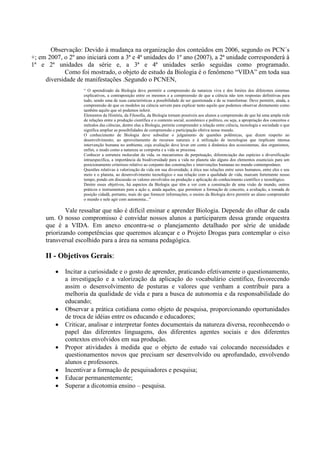 Observação: Devido à mudança na organização dos conteúdos em 2006, segundo os PCN´s
+; em 2007, o 2º ano iniciará com a 3ª e 4ª unidades do 1º ano (2007), a 2ª unidade corresponderá à
1ª e 2ª unidades da série e, a 3ª e 4ª unidades serão seguidas como programado.
Como foi mostrado, o objeto de estudo da Biologia é o fenômeno “VIDA” em toda sua
diversidade de manifestações .Segundo o PCNEN,
“ O aprendizado da Biologia deve permitir a compreensão da natureza viva e dos limites dos diferentes sistemas
explicativos, a contraposição entre os mesmos e a compreensão de que a ciência não tem respostas definitivas para
tudo, sendo uma de suas características a possibilidade de ser questionada e de se transformar. Deve permitir, ainda, a
compreensão de que os modelos na ciência servem para explicar tanto aquilo que podemos observar diretamente como
também aquilo que só podemos inferir.
Elementos da História, da Filosofia, da Biologia tornam possíveis aos alunos a compreensão de que há uma ampla rede
de relações entre a produção científica e o contexto social, econômico e político, ou seja, a apropriação dos conceitos e
métodos das ciências, dentre elas a Biologia, permite compreender a relação entre ciência, tecnologia e sociedade o que
significa ampliar as possibilidades de compreensão e participação efetiva nesse mundo.
O conhecimento de Biologia deve subsidiar o julgamento de questões polêmicas, que dizem respeito ao
desenvolvimento, ao aproveitamento de recursos naturais e à utilização de tecnologias que implicam intensa
intervenção humana no ambiente, cuja avaliação deve levar em conta à dinâmica dos ecossistemas, dos organismos,
enfim, o modo como a natureza se comporta e a vida se processa.
Conhecer a estrutura molecular da vida, os mecanismos de perpetuação, diferenciação das espécies e diversificação
intraespecífica, a importância da biodiversidade para a vida no planeta são alguns dos elementos essenciais para um
posicionamento criterioso relativo ao conjunto das construções e intervenções humanas no mundo contemporâneo.
Questões relativas à valorização da vida em sua diversidade, à ética nas relações entre seres humanos, entre eles e seu
meio e o planeta, ao desenvolvimento tecnológico e sua relação com a qualidade de vida, marcam fortemente nosso
tempo, pondo em discussão os valores envolvidos na produção e aplicação do conhecimento científico e tecnológico.
Dentre esses objetivos, há aspectos da Biologia que têm a ver com a construção de uma visão de mundo, outros
práticos e instrumentais para a ação e, ainda aqueles, que permitem a formação de conceito, a avaliação, a tomada de
posição cidadã, portanto, mais do que fornecer informações, o ensino da Biologia deve permitir ao aluno compreender
o mundo e nele agir com autonomia...”
Vale ressaltar que não é difícil ensinar e aprender Biologia. Depende do olhar de cada
um. O nosso compromisso é convidar nossos alunos a participarem dessa grande orquestra
que é a VIDA. Em anexo encontra-se o planejamento detalhado por série de unidade
priorizando competências que queremos alcançar e o Projeto Drogas para contemplar o eixo
transversal escolhido para a área na semana pedagógica.
II - Objetivos Gerais:
Incitar a curiosidade e o gosto de aprender, praticando efetivamente o questionamento,
a investigação e a valorização da aplicação do vocabulário científico, favorecendo
assim o desenvolvimento de posturas e valores que venham a contribuir para a
melhoria da qualidade de vida e para a busca de autonomia e da responsabilidade do
educando;
Observar a prática cotidiana como objeto de pesquisa, proporcionando oportunidades
de troca de idéias entre os educando e educadores;
Criticar, analisar e interpretar fontes documentais da natureza diversa, reconhecendo o
papel das diferentes linguagens, dos diferentes agentes sociais e dos diferentes
contextos envolvidos em sua produção.
Propor atividades à medida que o objeto de estudo vai colocando necessidades e
questionamentos novos que precisam ser desenvolvido ou aprofundado, envolvendo
alunos e professores.
Incentivar a formação de pesquisadores e pesquisa;
Educar permanentemente;
Superar a dicotomia ensino – pesquisa.
 