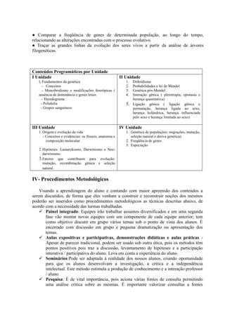 ● Comparar a freqüência de genes de determinada população, ao longo do tempo,
relacionando as alterações encontradas com o processo evolutivo.
● Traçar as grandes linhas da evolução dos seres vivos a partir da análise de árvores
filogenéticas.
Conteúdos Programáticos por Unidade
I Unidade
l. Fundamentos da genética
- Conceitos
- Monoibridismo e modificações fenotípicas (
ausência de dominância e genes letais
- Heredograma
- Polialelia
- Grupos sanguíneos
II Unidade
1. Diibridismo
2. Probabilidades e lei de Mendel
3. Genética pós-Mendel
4. Interação gênica ( pleiotropia, epistasia e
herança quantitativa)
5. Ligação gênica ( ligação gênica e
permutação, herança ligada ao sexo,
herança holândrica, herança influenciada
pelo sexo e herança limitada ao sexo)
III Unidade
1.Origem e evolução da vida
- Conceitos e evidencias: os fósseis, anatomia e
composição molecular.
2.Hipóteses: Lamarckismo, Darwinismo e Neo-
darwinismo.
3.Fatores que contribuem para evolução:
mutação, recombinação gênica e seleção
natural.
IV Unidade
1. Genética de populações: migrações, mutação,
seleção natural e deriva genética)
2. Freqüência de genes
3. Especiação
IV- Procedimentos Metodológicos
Visando a aprendizagem do aluno e contando com maior apreensão dos conteúdos a
serem discutidos, de forma que eles venham a construir e reconstruir noções dos mesmos
poderão ser inseridos como procedimentos metodológicos as técnicas descritas abaixo, de
acordo com a necessidade das turmas trabalhadas.
 Painel integrado: Equipes irão trabalhar assuntos diversificados e em uma segunda
fase vão montar novas equipes com um componente de cada equipe anterior; tem
como objetivo discutir em grupo vários temas sob o ponto de vista dos alunos. É
encerrado com discussão em grupo e pequena dramatização ou apresentação dos
temas.
 Aulas expositivas e participativas, demonstrações didáticas e aulas práticas -
Apesar de parecer tradicional, podem ser usado sob outra ótica, pois os métodos têm
pontos positivos pois traz a discussão, levantamento de hipóteses e a participação
interativa / participativa do aluno. Leva em conta a experiência do aluno.
 Seminários:Pode ser adaptada á realidade dos nossos alunos, criando oportunidade
para que os alunos desenvolvam a investigação, a crítica e a independência
intelectual. Este método estimula a produção de conhecimento e a interação professor
/ aluno.
 Pesquisa: É de vital importância, pois aciona várias fontes de consulta permitindo
uma análise crítica sobre as mesmas. É importante valorizar consultas a fontes
 