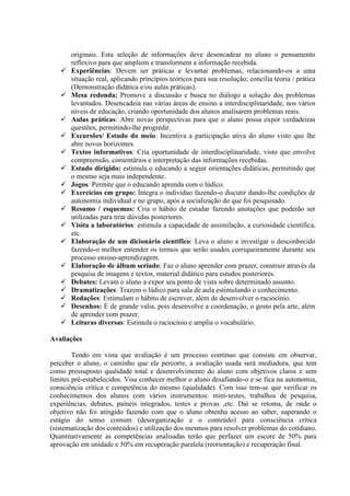 originais. Esta seleção de informações deve desencadear no aluno o pensamento
reflexivo para que ampliem e transformem a informação recebida.
 Experiências: Devem ser práticas e levantar problemas, relacionando-os a uma
situação real, aplicando princípios teóricos para sua resolução; concilia teoria / prática
(Demonstração didática e/ou aulas práticas).
 Mesa redonda: Promove a discussão e busca no diálogo a solução dos problemas
levantados. Desencadeia nas várias áreas de ensino a interdisciplinaridade, nos vários
níveis de educação, criando oportunidade dos alunos analisarem problemas reais.
 Aulas práticas: Abre novas perspectivas para que o aluno possa expor verdadeiras
questões, permitindo-lhe progredir.
 Excursões/ Estudo do meio: Incentiva a participação ativa do aluno visto que lhe
abre novos horizontes.
 Textos informativos: Cria oportunidade de interdisciplinaridade, visto que envolve
compreensão, comentários e interpretação das informações recebidas.
 Estudo dirigido: estimula o educando a seguir orientações didáticas, permitindo que
o mesmo seja mais independente.
 Jogos: Permite que o educando aprenda com o lúdico.
 Exercícios em grupo: Integra o indivíduo fazendo-o discutir dando-lhe condições de
autonomia individual e no grupo, após a socialização do que foi pesquisado.
 Resumo / esquemas: Cria o hábito de estudar fazendo anotações que poderão ser
utilizadas para tirar dúvidas posteriores.
 Visita a laboratórios: estimula a capacidade de assimilação, a curiosidade científica,
etc.
 Elaboração de um dicionário científico: Leva o aluno a investigar o desconhecido
fazendo-o melhor entender os termos que serão usados corriqueiramente durante seu
processo ensino-aprendizagem.
 Elaboração de álbum seriado: Faz o aluno aprender com prazer, construir através da
pesquisa de imagens e textos, material didático para estudos posteriores.
 Debates: Levam o aluno a expor seu ponto de vista sobre determinado assunto.
 Dramatizações: Trazem o lúdico para sala de aula estimulando o conhecimento.
 Redações: Estimulam o hábito de escrever, além de desenvolver o raciocínio.
 Desenhos: É de grande valia, pois desenvolve a coordenação, o gosto pela arte, além
de aprender com prazer.
 Leituras diversas: Estimula o raciocínio e amplia o vocabulário.
Avaliações
Tendo em vista que avaliação é um processo contínuo que consiste em observar,
perceber o aluno, o caminho que ele percorre, a avaliação usada será mediadora, que tem
como pressuposto qualidade total e desenvolvimento do aluno com objetivos claros e sem
limites pré-estabelecidos. Visa conhecer melhor o aluno desafiando-o e se fica na autonomia,
consciência crítica e competência do mesmo (qualidade). Com isso tem-se que verificar os
conhecimentos dos alunos com vários instrumentos: mini-testes, trabalhos de pesquisa,
experiências, debates, painéis integrados, testes e provas ,etc. Daí se retoma, de onde o
objetivo não foi atingido fazendo com que o aluno obtenha acesso ao saber, superando o
estágio do senso comum (desorganização e o conteúdo) para consciência crítica
(sistematização dos conteúdos) e utilização dos mesmos para resolver problemas do cotidiano.
Quantitativamente as competências analisadas terão que perfazer um escore de 50% para
aprovação em unidade e 50% em recuperação paralela (reorientação) e recuperação final.
 