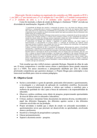 Observação: Devido à mudança na organização dos conteúdos em 2006, segundo os PCN´s
+; em 2007, o 2º ano iniciará com a 3ª e 4ª unidades do 1º ano (2007), a 2ª unidade corresponderá à
1ª e 2ª unidades da série e, a 3ª e 4ª unidades serão seguidas como programado.
Como foi mostrado, o objeto de estudo da Biologia é o fenômeno “VIDA” em toda sua
diversidade de manifestações .Segundo o PCNEN,
“ O aprendizado da Biologia deve permitir a compreensão da natureza viva e dos limites dos diferentes sistemas
explicativos, a contraposição entre os mesmos e a compreensão de que a ciência não tem respostas definitivas para
tudo, sendo uma de suas características a possibilidade de ser questionada e de se transformar. Deve permitir, ainda, a
compreensão de que os modelos na ciência servem para explicar tanto aquilo que podemos observar diretamente como
também aquilo que só podemos inferir.
Elementos da História, da Filosofia, da Biologia tornam possíveis aos alunos a compreensão de que há uma ampla rede
de relações entre a produção científica e o contexto social, econômico e político, ou seja, a apropriação dos conceitos e
métodos das ciências, dentre elas a Biologia, permite compreender a relação entre ciência, tecnologia e sociedade o que
significa ampliar as possibilidades de compreensão e participação efetiva nesse mundo.
O conhecimento de Biologia deve subsidiar o julgamento de questões polêmicas, que dizem respeito ao
desenvolvimento, ao aproveitamento de recursos naturais e à utilização de tecnologias que implicam intensa
intervenção humana no ambiente, cuja avaliação deve levar em conta à dinâmica dos ecossistemas, dos organismos,
enfim, o modo como a natureza se comporta e a vida se processa.
Conhecer a estrutura molecular da vida, os mecanismos de perpetuação, diferenciação das espécies e diversificação
intraespecífica, a importância da biodiversidade para a vida no planeta são alguns dos elementos essenciais para um
posicionamento criterioso relativo ao conjunto das construções e intervenções humanas no mundo contemporâneo.
Questões relativas à valorização da vida em sua diversidade, à ética nas relações entre seres humanos, entre eles e seu
meio e o planeta, ao desenvolvimento tecnológico e sua relação com a qualidade de vida, marcam fortemente nosso
tempo, pondo em discussão os valores envolvidos na produção e aplicação do conhecimento científico e tecnológico.
Dentre esses objetivos, há aspectos da Biologia que têm a ver com a construção de uma visão de mundo, outros
práticos e instrumentais para a ação e, ainda aqueles, que permitem a formação de conceito, a avaliação, a tomada de
posição cidadã, portanto, mais do que fornecer informações, o ensino da Biologia deve permitir ao aluno compreender
o mundo e nele agir com autonomia...”
Vale ressaltar que não é difícil ensinar e aprender Biologia. Depende do olhar de cada
um. O nosso compromisso é convidar nossos alunos a participarem dessa grande orquestra
que é a VIDA. Em anexo encontra-se o planejamento detalhado por série de unidade
priorizando competências que queremos alcançar e o Projeto Drogas para contemplar o eixo
transversal escolhido para a área na semana pedagógica.
II - Objetivo Geral:
 Incitar a curiosidade e o gosto de aprender, praticando efetivamente o questionamento,
a investigação e a valorização da aplicação do vocabulário científico, favorecendo
assim o desenvolvimento de posturas e valores que venham a contribuir para a
melhoria da qualidade de vida e para a busca de autonomia e da responsabilidade do
educando;
 Observar a prática cotidiana como objeto de pesquisa, proporcionando oportunidades
de troca de idéias entre os educando e educadores;
 Criticar, analisar e interpretar fontes documentais da natureza diversa, reconhecendo o
papel das diferentes linguagens, dos diferentes agentes sociais e dos diferentes
contextos envolvidos em sua produção.
 Propor atividades à medida que o objeto de estudo vai colocando necessidades e
questionamentos novos que precisam ser desenvolvido ou aprofundado, envolvendo
alunos e professores.
 Incentivar a formação de pesquisadores e pesquisa;
 Educar permanentemente;
 Superar a dicotomia ensino – pesquisa.
 