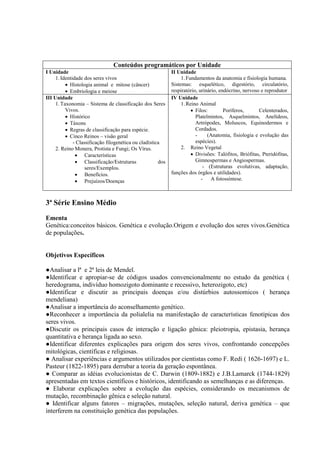 Conteúdos programáticos por Unidade
I Unidade
1.Identidade dos seres vivos
 Histologia animal e mitose (câncer)
 Embriologia e meiose
II Unidade
1.Fundamentos da anatomia e fisiologia humana.
Sistemas: esquelético, digestório, circulatório,
respiratório, urinário, endócrino, nervoso e reprodutor
III Unidade
1.Taxonomia – Sistema de classificação dos Seres
Vivos.
 Histórico
 Táxons
 Regras de classificação para espécie.
 Cinco Reinos – visão geral
- Classificação filogenética ou cladística
2. Reino Monera, Protista e Fungi; Os Vírus.
 Características
 Classificação/Estruturas dos
seres/Exemplos.
 Benefícios.
 Prejuízos/Doenças
IV Unidade
1.Reino Animal
 Filos: Poríferos, Celenterados,
Platelmintos, Asquelmintos, Anelídeos,
Artrópodes, Moluscos, Equinodermos e
Cordados.
- (Anatomia, fisiologia e evolução das
espécies).
2. Reino Vegetal
 Divisões: Talófitos, Briófitas, Pteridófitas,
Gimnospermas e Angiospermas.
- (Estruturas evolutivas, adaptação,
funções dos órgãos e utilidades).
- A fotossíntese.
3ª Série Ensino Médio
Ementa
Genética:conceitos básicos. Genética e evolução.Origem e evolução dos seres vivos.Genética
de populações.
Objetivos Específicos
●Analisar a lª e 2ª leis de Mendel.
●Identificar e apropiar-se de códigos usados convencionalmente no estudo da genética (
heredograma, indivíduo homozigoto dominante e recessivo, heterozigoto, etc)
●Identificar e discutir as principais doenças e/ou distúrbios autossomicos ( herança
mendeliana)
●Analisar a importância do aconselhamento genético.
●Reconhecer a importância da polialelia na manifestação de características fenotípicas dos
seres vivos.
●Discutir os principais casos de interação e ligação gênica: pleiotropia, epistasia, herança
quantitativa e herança ligada ao sexo.
●Identificar diferentes explicações para origem dos seres vivos, confrontando concepções
mitológicas, científicas e religiosas.
● Analisar experiências e argumentos utilizados por cientistas como F. Redi ( 1626-1697) e L.
Pasteur (1822-1895) para derrubar a teoria da geração espontânea.
● Comparar as idéias evolucionistas de C. Darwin (1809-1882) e J.B.Lamarck (1744-1829)
apresentadas em textos científicos e históricos, identificando as semelhanças e as diferenças.
● Elaborar explicações sobre a evolução das espécies, considerando os mecanismos de
mutação, recombinação gênica e seleção natural.
● Identificar alguns fatores – migrações, mutações, seleção natural, deriva genética – que
interferem na constituição genética das populações.
 