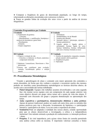 ● Comparar a freqüência de genes de determinada população, ao longo do tempo,
relacionando as alterações encontradas com o processo evolutivo.
● Traçar as grandes linhas da evolução dos seres vivos a partir da análise de árvores
filogenéticas.
Conteúdos Programáticos por Unidade
I Unidade
l. Fundamentos da genética
- Conceitos
- Monoibridismo e modificações fenotípicas (
ausência de dominância e genes letais
- Heredograma
- Polialelia
- Grupos sanguíneos
II Unidade
1. Diibridismo
2. Probabilidades e lei de Mendel
3. Genética pós-Mendel
4. Interação gênica ( pleiotropia, epistasia e
herança quantitativa)
5. Ligação gênica ( ligação gênica e
permutação, herança ligada ao sexo,
herança holândrica, herança influenciada
pelo sexo e herança limitada ao sexo)
III Unidade
1.Origem e evolução da vida
- Conceitos e evidencias: os fósseis, anatomia e
composição molecular.
2.Hipóteses: Lamarckismo, Darwinismo e Neo-
darwinismo.
3.Fatores que contribuem para evolução:
mutação, recombinação gênica e seleção
natural.
IV Unidade
1. Genética de populações: migrações, mutação,
seleção natural e deriva genética)
2. Freqüência de genes
3. Especiação
IV- Procedimentos Metodológicos
Visando a aprendizagem do aluno e contando com maior apreensão dos conteúdos a
serem discutidos, de forma que eles venham a construir e reconstruir noções dos mesmos
poderão ser inseridos como procedimentos metodológicos as técnicas descritas abaixo, de
acordo com a necessidade das turmas trabalhadas.
 Painel integrado: Equipes irão trabalhar assuntos diversificados e em uma segunda
fase vão montar novas equipes com um componente de cada equipe anterior; tem
como objetivo discutir em grupo vários temas sob o ponto de vista dos alunos. É
encerrado com discussão em grupo e pequena dramatização ou apresentação dos
temas.
 Aulas expositivas e participativas, demonstrações didáticas e aulas práticas:
Apesar de parecer tradicional, podem ser usado sob outra ótica, pois os métodos têm
pontos positivos pois traz a discussão, levantamento de hipóteses e a participação
interativa / participativa do aluno. Leva em conta a experiência do aluno.
 Seminários:Pode ser adaptada á realidade dos nossos alunos, criando oportunidade
para que os alunos desenvolvam a investigação, a crítica e a independência
intelectual. Este método estimula a produção de conhecimento e a interação professor
/ aluno.
 Pesquisa: É de vital importância, pois aciona várias fontes de consulta permitindo
uma análise crítica sobre as mesmas. É importante valorizar consultas a fontes
 