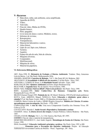 V- Recursos
 Data-show, telão, sala ambiente, caixa amplificada.
 Aparelho de DVD;
 Vídeo;
 Televisão;
 Fitas de vídeo, Mídias de DVDs;
 Quadro branco;
 Pilot, apagador;
 Livro texto do aluno e outros; Módulos, textos.
 Informes de revistas;
 Retroprojetor;
 Transparências;
 Material de laboratório e outros;
 Atlas (fotos);
 Lápis de cor; lápis cera, hidrocor.
 Terrário;
 Aquário;
 Espaço da sala de aula, Sala de ciências.
 Maquetes diversas;
 Computador;
 Multifuncional;
 Máquina de xérox;
 Material de papelaria.
VI- Referencias Bibliográficas
ART, Heny.1998, W. Dicionário de Ecologia e Ciências Ambientais. Tradutor. Mary Amazonas
Leite de Barros. 1 ed. São Paulo: Melhoramento.582p.
AMABIS e MARTHO. Conceitos de Biologia. Vol. 1, São Paulo SP, Ed. Moderna, 2001
ARATANGY.L.R Sexualidade-A difícil arte do encontro.3ª ed.São Paulo: Ática, 1997.
AZEVEDO, L: LEMOS, R; Souza, A.A Identidade Sexual. Salvador : Fator, 1989.
BAIR,COLLIN.2002. Química Ambiental.2ed.Porto Alegre:Bookman.622p.
BEAUVOIR, S. Segundo Sexo. Rio de Janeiro: Nova Fronteira, 1980.
BIZZO. Nélio. Ciências: Fácil ou difícil?. Palavra do professor. São Paulo: Ática, 1998.
BOFF, Leonardo.1999. Saber Cuidar-Etica do Humano- Compaixão pela Terra.
Petrópolis,RJ:Vozes. P33-42
BRANCO,Samuel Nurgel.1995. Poluição do Ar, SP, Brasil: Moderna, 1995,87p.il(Coleção polêmica)
BUFFA. Ester; ARROYO, Miguel, NOSELLA, Paolo: Educação e cidadania: quem educa o
cidadão? 8ª ed. São Paulo: Cortez, 2000. p. 95 (Questões de nossa época. v.19)
CAMPOS, Maria Cristina da Cunha e NIGRO Rogério Gonçalves. Didática de Ciências. O ensino-
aprendizagem como investigação. São Paulo – FTD, 1999.
CAPRA,Fritijf.1996. A teia da vida. Uma nova Compreensão Científica dos Sistemas Vivos. SP:
Cufrix.p.23-29
CAVALCANTI Ricardo C. Saúde Sexual e Reprodutiva. Ensinando a ensinar.
CHASSOT. Attico. A ciência através dos tempos. Coleção Polêmica. Editora Moderna – São Paulo,
1997.
CÉSAR e CEZAR. Biologia. Vol. 1, 2 e 3 Ed. Saraiva, São Paulo, SP, 1995.
CONPET. Fitas de vídeo e material de transparências.
DEMÉTRIO DELIZOICO V., José André Angiotti. Metodologia do Ensino de Ciências. São Paulo:
Cortez, 1990.
DIAS, Genebaldo F. Educação Ambiental: princípios e práticas. São Paulo: Gaia, 1992. p 400.
___________. Elementos para a Percepção das Questões Ambientais. Projeto de Educação
Ambiental da Universidade Católica de Brasília – Proex. Taguatinga , DF: Petry.
 
