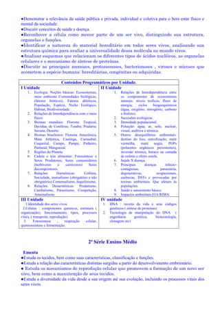 ●Demonstrar a relevância da saúde pública e privada, individual e coletiva para o bem estar físico e
mental da sociedade.
●Discutir conceitos de saúde e doença.
●Reconhecer a célula como menor parte de um ser vivo, distinguindo sua estrutura,
organelas e funções.
●Identificar a natureza do material hereditário em todos seres vivos, analisando sua
estrutura química para avaliar a universalidade dessa molécula no mundo vivos.
●Analisar esquemas que relacionam os diferentes tipos de ácidos nucléicos, as organelas
celulares e o mecanismo de síntese de proteínas.
●Discutir as principais zoonozes, protozoonoses, bacterionoses , viroses e micoses que
acometem a espécie humana: hereditárias, congênitas ou adquiridas.
Conteúdos Programáticos por Unidade.
I Unidade
1. Ecologia: Noções básicas: Ecossistemas,
meio ambiente Comunidades biológicas,
(fatores bióticos), Fatores abióticos,
População, Espécie, Nicho Ecológico,
Hábitat, Biodiversidade.
2. Relações de Interdependência com o meio
físico.
3. Biomas mundiais: Floresta: Tropical,
Decídua; de Coníferas; Tundra; Pradaria;
Savana; Deserto.
4. Biomas brasileiros: Floresta Amazônica,
Mata Atlântica, Caatinga, Carnaubal,
Coqueiral, Campo, Pampa, Pinheiro,
Pantanal, Manguezal.
5. Regiões do Planeta
6. Cadeia e teia alimentar: Fotossíntese e
Seres Produtores; Seres consumidores
(herbívoros e carnívoros) Seres
decompositores.
7. Relações Harmônicas: Colônia,
Sociedade, mutualismo (obrigatório e não
obrigatório) Comensalismo, Inquilinismo.
8. Relações Desarmônicas: Predatismo,
Canibalismo, Parasitismo, Competição,
Amensalismo
II Unidade
1. Relações de Interdependência entre
os componentes de ecossistemas
naturais: níveis troficos, fluxo de
energia, ciclos biogeoquimicos
(água, oxigênio, nitrogênio, carbono
e fósforo).
2. Sucessões ecológicas.
3. Densidade populacional.
4. Poluição: água, ar, solo, nuclear,
visual, auditiva e térmica.
5. Outros desequilíbrios ambientais:
destino do lixo, eutrofização, maré
vermelha, maré negra, POPs
(poluentes orgânicos persistentes),
inversão térmica, buraco na camada
de ozônio e efeito estufa.
6. Saúde X doença.
7. Principais doenças infecto-
contagiosas, parasitária,
degenerativas, ocupacionais,
carências, DSTs e provocadas por
toxinas ambientais. Que afetam às
populações.
8. Saúde e saneamento básico.
9. Impactos ambientais;EIA/RIMA.
III Unidade
1.Identidade dos seres vivos
2.Células : componentes químicos, estrutura (
organização), funcionamento, tipos, processos
vitais, ( transporte, reprodução).
3. Fotossíntese , respiração celular,
quimiossíntese e fermentação.
IV unidade
1. DNA : receita da vida e seus códigos
genéticos ( síntese de proteínas)
2. Tecnologia de manipulação do DNA (
engenharia genética, biotecnologia,
clonagem etc)
2ª Série Ensino Médio
Ementa
●Estuda os tecidos, bem como suas características, classificação e funções.
●Estuda a relação das características distintas surgidas a partir do desenvolvimento embrionário.
● Estuda os mecanismos de reprodução celular que promovem a formação de um novo ser
vivo, bem como a manutenção de seus tecidos.
●Estuda a diversidade da vida desde a sua origem até sua evolução, incluindo os processos vitais dos
seres vivos.
 