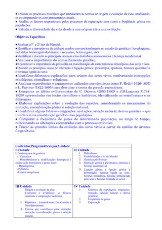 ● Discute os processos históricos que embasaram as teorias de origem e evolução da vida, analisando-
os e comparando-os com pensamentos atuais.
● Analisa os fatores responsáveis pelos processos de especiação bem como a freqüência gênica em
populações.
● Estuda a diversidade da vida desde a sua origem até a sua evolução
Objetivos Específicos
●Analisar a lª e 2ª leis de Mendel.
●Identificar e apropiar-se de códigos usados convencionalmente no estudo da genética ( heredograma,
indivíduo homozigoto dominante e recessivo, heterozigoto, etc)
●Identificar e discutir as principais doenças e/ou distúrbios autossomicos ( herança mendeliana)
●Analisar a importância do aconselhamento genético.
●Reconhecer a importância da polialelia na manifestação de características fenotípicas dos seres vivos.
●Discutir os principais casos de interação e ligação gênica: pleiotropia, epistasia, herança quantitativa
e herança ligada ao sexo.
●Identificar diferentes explicações para origem dos seres vivos, confrontando concepções
mitológicas, científicas e religiosas.
● Analisar experiências e argumentos utilizados por cientistas como F. Redi ( 1626-1697)
e L. Pasteur (1822-1895) para derrubar a teoria da geração espontânea.
● Comparar as idéias evolucionistas de C. Darwin (1809-1882) e J.B.Lamarck (1744-
1829) apresentadas em textos científicos e históricos, identificando as semelhanças e as
diferenças.
● Elaborar explicações sobre a evolução das espécies, considerando os mecanismos de
mutação, recombinação gênica e seleção natural.
● Identificar alguns fatores – migrações, mutações, seleção natural, deriva genética – que
interferem na constituição genética das populações.
● Comparar a freqüência de genes de determinada população, ao longo do tempo,
relacionando as alterações encontradas com o processo evolutivo.
● Traçar as grandes linhas da evolução dos seres vivos a partir da análise de árvores
filogenéticas.
Conteúdos Programáticos por Unidade
I Unidade
l. Fundamentos da genética
- Conceitos
- Monoibridismo e modificações fenotípicas (
ausência de dominância e genes letais
- Heredograma
- Polialelia
- Grupos sanguíneos
II Unidade
1. Diibridismo
2. Probabilidades e lei de Mendel
3. Genética pós-Mendel
4. Interação gênica ( pleiotropia, epistasia e
herança quantitativa)
5. Ligação gênica ( ligação gênica e
permutação, herança ligada ao sexo,
herança holândrica, herança influenciada
pelo sexo e herança limitada ao sexo)
III Unidade
1. Origem e evolução da vida
Conceitos e evidencias: os fósseis,
anatomia e composição molecular.
2. Hipóteses : Lamarckismo, Darwinismo e
Neo-darwinismo.
3. Fatores que contribuem para evolução:
mutação, recombinação gênica e seleção
natural.
IV Unidade
1. Genética de populações: migrações,
mutação, seleção natural e deriva
genética)
2. Freqüência de genes
3. Especiação
 