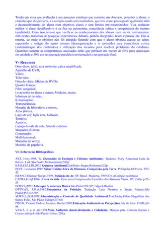 Tendo em vista que avaliação é um processo contínuo que consiste em observar, perceber o aluno, o
caminho que ele percorre, a avaliação usada será mediadora, que tem como pressuposto qualidade total
e desenvolvimento do aluno com objetivos claros e sem limites pré-estabelecidos. Visa conhecer
melhor o aluno desafiando-o e se fica na autonomia, consciência crítica e competência do mesmo
(qualidade). Com isso tem-se que verificar os conhecimentos dos alunos com vários instrumentos:
mini-testes, trabalhos de pesquisa, experiências, debates, painéis integrados, testes e provas ,etc. Daí se
retoma, de onde o objetivo não foi atingido fazendo com que o aluno obtenha acesso ao saber,
superando o estágio do senso comum (desorganização e o conteúdo) para consciência crítica
(sistematização dos conteúdos) e utilização dos mesmos para resolver problemas do cotidiano.
Quantitativamente as competências analisadas terão que perfazer um escore de 50% para aprovação
em unidade e 50% em recuperação paralela (reorientação) e recuperação final.
V- Recursos
Data-show, telão, sala ambiente, caixa amplificada.
Aparelho de DVD;
Vídeo;
Televisão;
Fitas de vídeo, Mídias de DVDs;
Quadro branco;
Pilot, apagador;
Livro texto do aluno e outros; Módulos, textos.
Informes de revistas;
Retroprojetor;
Transparências;
Material de laboratório e outros;
Atlas (fotos);
Lápis de cor; lápis cera, hidrocor.
Terrário;
Aquário;
Espaço da sala de aula, Sala de ciências.
Maquetes diversas;
Computador;
Multifuncional;
Máquina de xérox;
Material de papelaria.
VI- Referencias Bibliográficas
ART, Heny.1998, W. Dicionário de Ecologia e Ciências Ambientais. Tradutor. Mary Amazonas Leite de
Barros. 1 ed. São Paulo: Melhoramento.582p.
BAIR,COLLIN.2002. Química Ambiental.2ed.Porto Alegre:Bookman.622p.
BOFF, Leonardo.1999. Saber Cuidar-Etica do Humano- Compaixão pela Terra. Petrópolis,RJ:Vozes. P33-
42
BRANCO,Samuel Nurgel.1995. Poluição do Ar, SP, Brasil: Moderna, 1995,87p.il(Coleção polêmica)
CAPRA,Fritijf.1996. A teia da vida. Uma nova Compreensão Científica dos Sistemas Vivos. SP: Cufrix.p.23-
29
DORST,j1973.Antes que A natureza Morra.São Paula:EDUSP, Edgard Blucher.
OTTWAY, J.M.A.1982.Bioquímica da Poluição. Tradução: Luiz Pitombo e Sergio Manaro.São
PauloEPU,EDUSP.
SEWELL,G.H.1978.Administração e Controle de Qualidade Ambiental.Trad.Eadap.Gildo Magalhães dos
Santos Filho. São Paulo, Edusp CETSB
PINTO, Vicente Paulo e Zacarias, Rachel.2002.Educação Ambiental em Perspectiva.Juiz de Fora: FEME.p9-
98.
VIOLA, E e; et alli.1998.Meio Ambiente desenvolvimento e Cidadania: Desejos para Ciências Sociais e
Comercialização.São Paulo: Córtex.220.p.
 