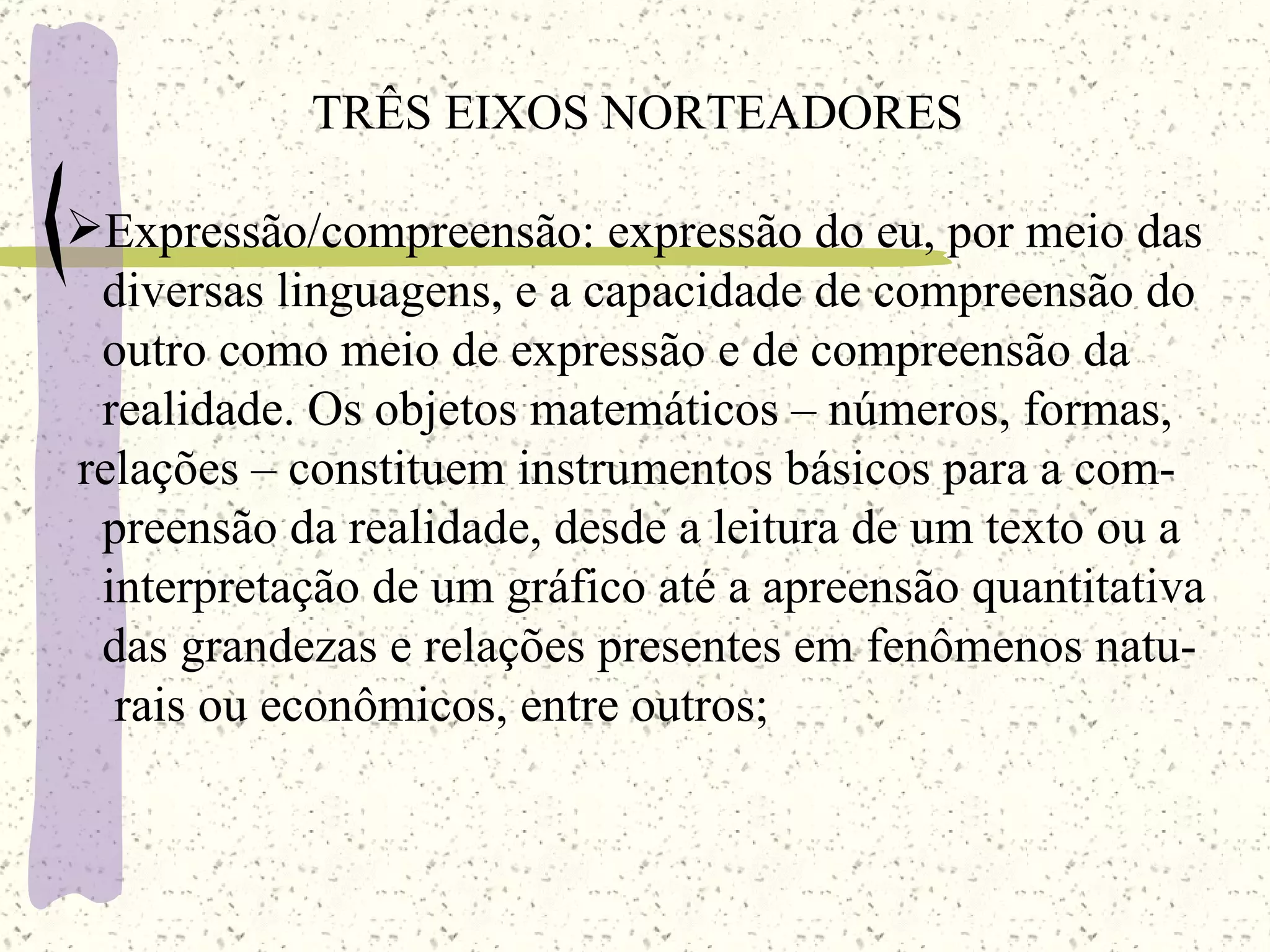 TRÊS EIXOS NORTEADORES Expressão/compreensão: expressão do eu, por meio das diversas linguagens, e a capacidade de compreensão do outro como meio de expressão e de compreensão da  realidade. Os objetos matemáticos – números, formas,  relações – constituem instrumentos básicos para a com- preensão da realidade, desde a leitura de um texto ou a interpretação de um gráfico até a apreensão quantitativa das grandezas e relações presentes em fenômenos natu- rais ou econômicos, entre outros; 
