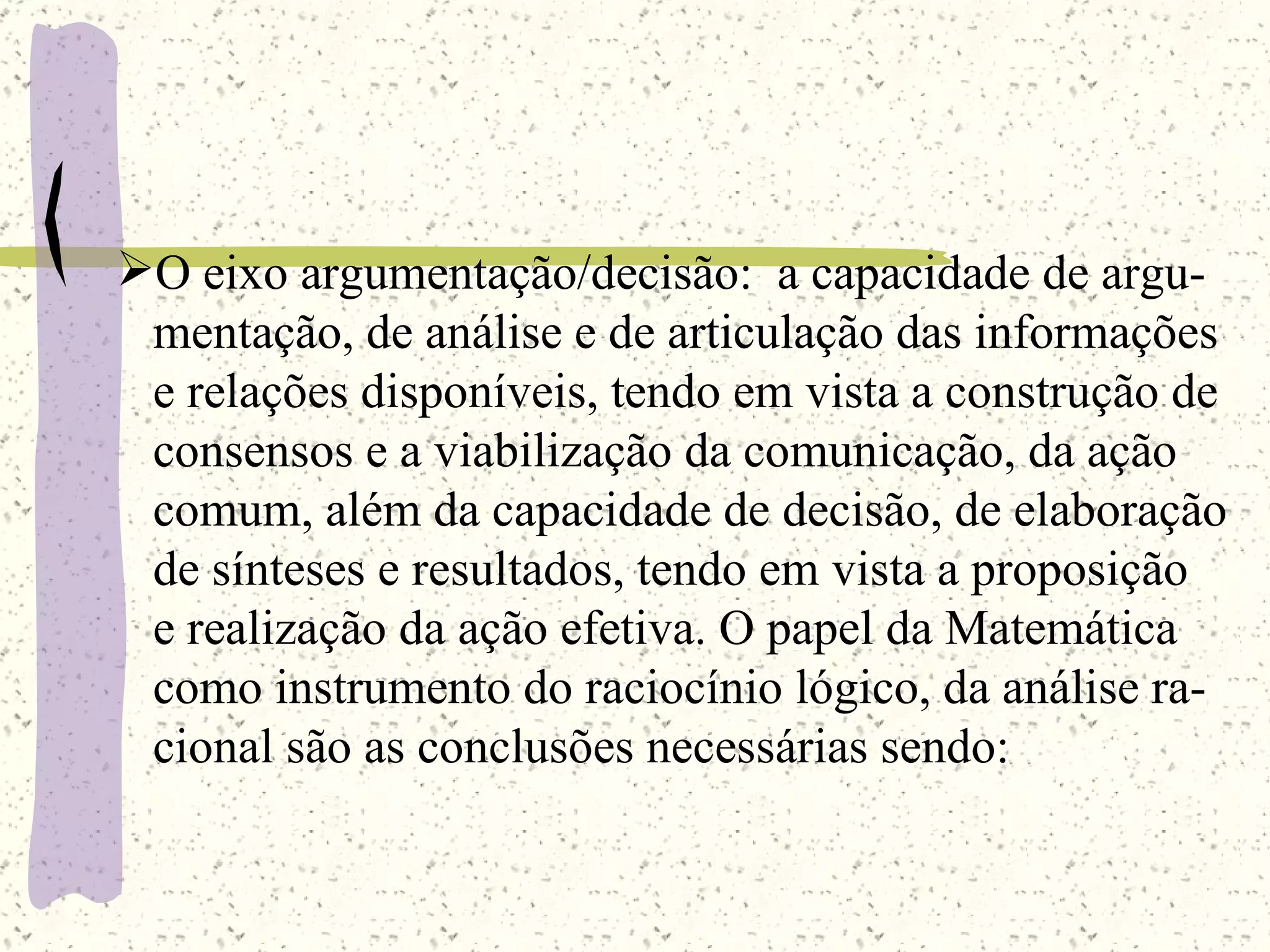 O eixo argumentação/decisão:  a capacidade de argu- mentação, de análise e de articulação das informações e relações disponíveis, tendo em vista a construção de  consensos e a viabilização da comunicação, da ação  comum, além da capacidade de decisão, de elaboração de sínteses e resultados, tendo em vista a proposição e realização da ação efetiva. O papel da Matemática como instrumento do raciocínio lógico, da análise ra- cional são as conclusões necessárias sendo: 