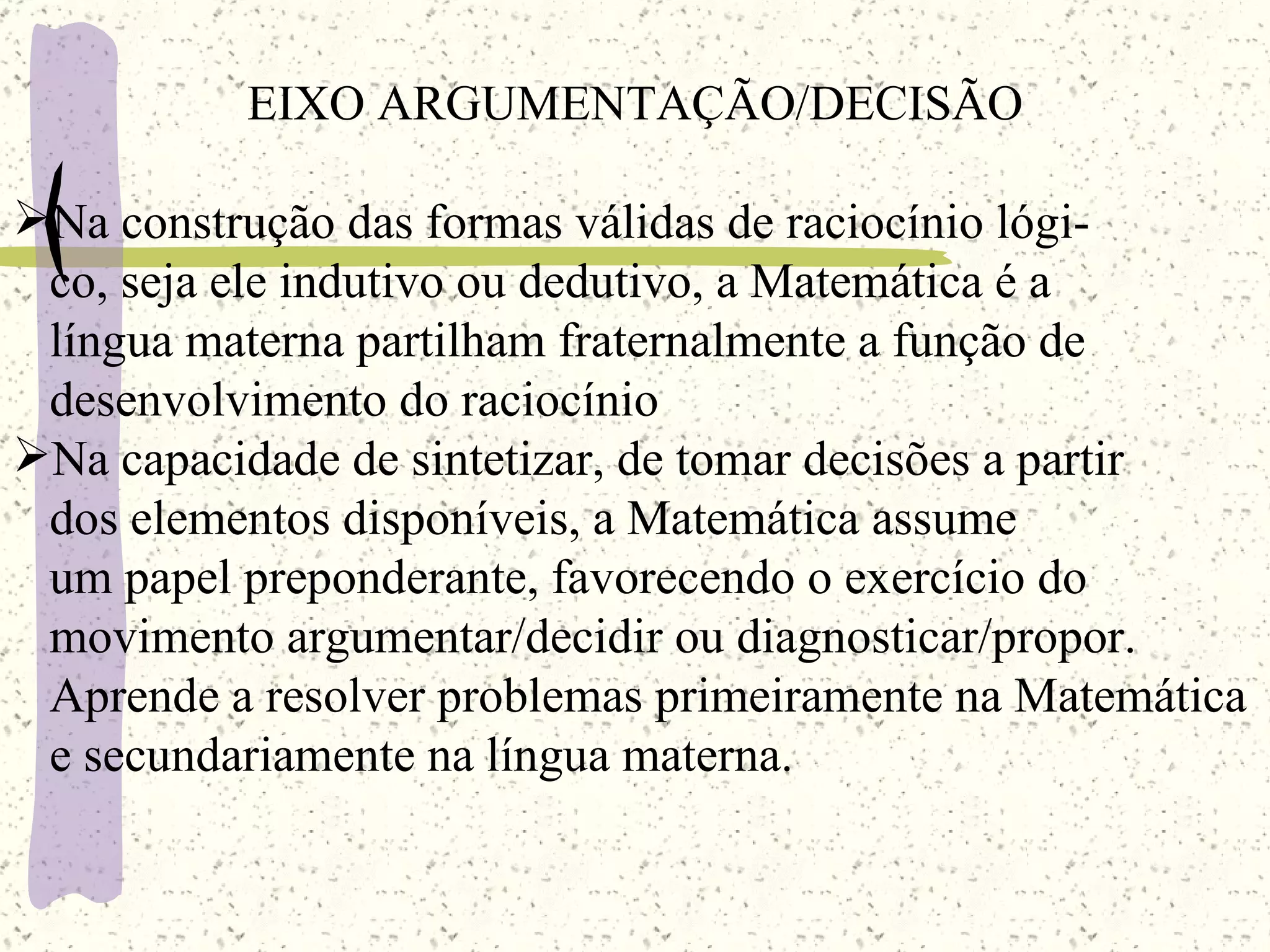 EIXO ARGUMENTAÇÃO/DECISÃO Na construção das formas válidas de raciocínio lógi- co, seja ele indutivo ou dedutivo, a Matemática é a  língua materna partilham fraternalmente a função de  desenvolvimento do raciocínio Na capacidade de sintetizar, de tomar decisões a partir  dos elementos disponíveis, a Matemática assume  um papel preponderante, favorecendo o exercício do  movimento argumentar/decidir ou diagnosticar/propor. Aprende a resolver problemas primeiramente na Matemática e secundariamente na língua materna. 