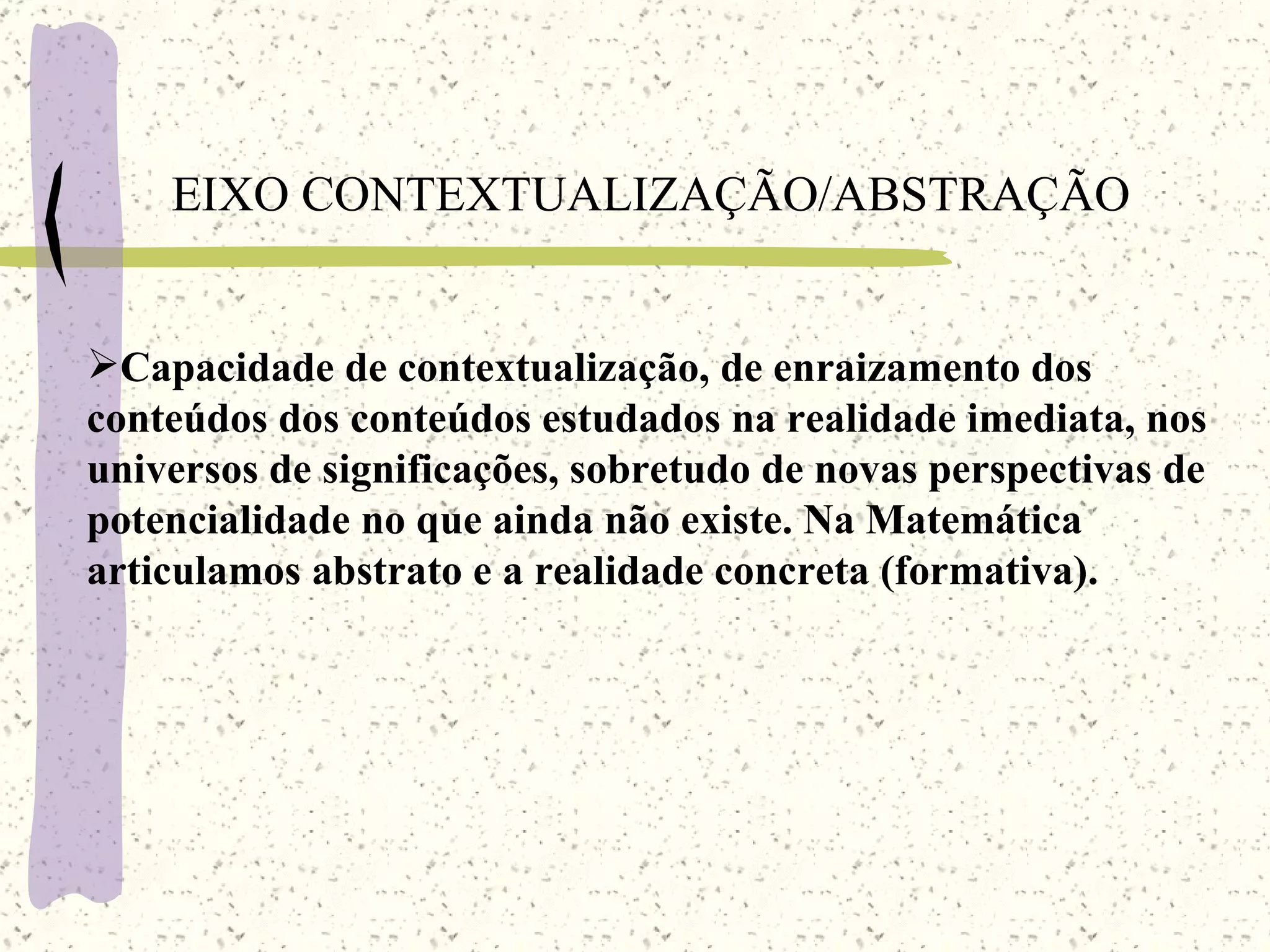 EIXO CONTEXTUALIZAÇÃO/ABSTRAÇÃO Capacidade de contextualização, de enraizamento dos conteúdos dos conteúdos estudados na realidade imediata, nos universos de significações, sobretudo de novas perspectivas de potencialidade no que ainda não existe. Na Matemática articulamos abstrato e a realidade concreta (formativa). 