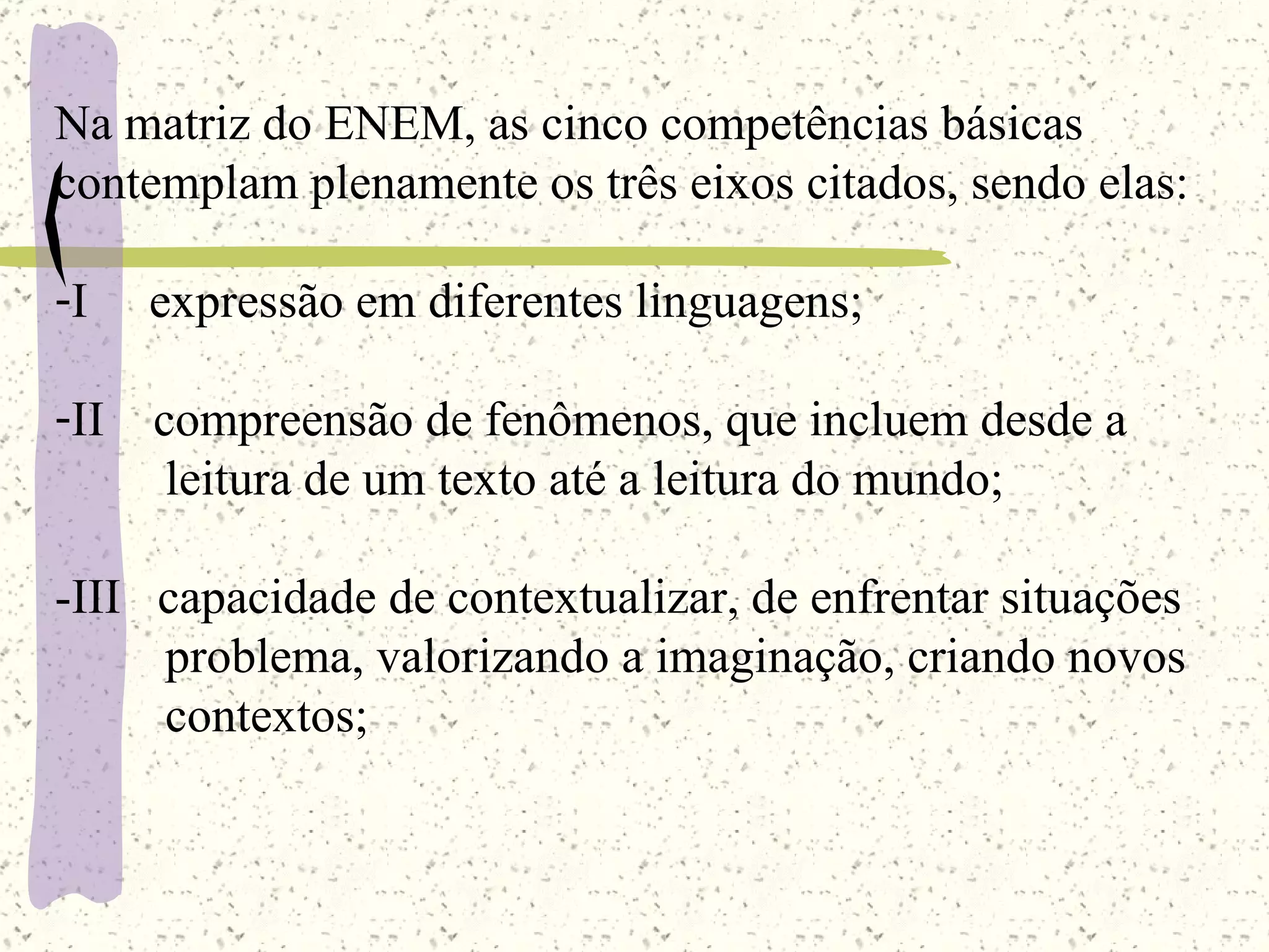 Na matriz do ENEM, as cinco competências básicas contemplam plenamente os três eixos citados, sendo elas: I  expressão em diferentes linguagens; II  compreensão de fenômenos, que incluem desde a  leitura de um texto até a leitura do mundo; -III  capacidade de contextualizar, de enfrentar situações problema, valorizando a imaginação, criando novos contextos; 