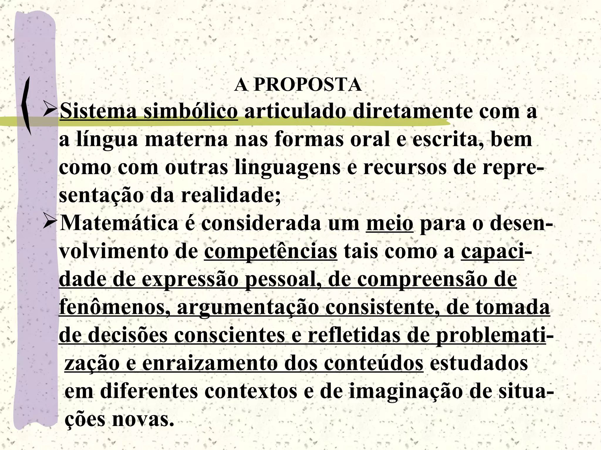 A PROPOSTA Sistema simbólico  articulado diretamente com a a língua materna nas formas oral e escrita, bem  como com outras linguagens e recursos de repre- sentação da realidade; Matemática é considerada um  meio  para o desen- volvimento de  competências  tais como a  capaci - dade de expressão pessoal, de compreensão de   fenômenos, argumentação consistente, de tomada de decisões conscientes e refletidas de problemati - zação e enraizamento dos conteúdos  estudados em diferentes contextos e de imaginação de situa- ções novas. 