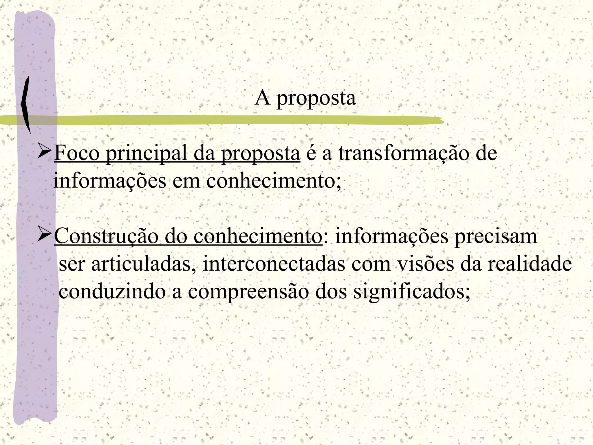 A proposta Foco principal da proposta  é a transformação de informações em conhecimento; Construção do conhecimento : informações precisam ser articuladas, interconectadas com visões da realidade conduzindo a compreensão dos significados; 