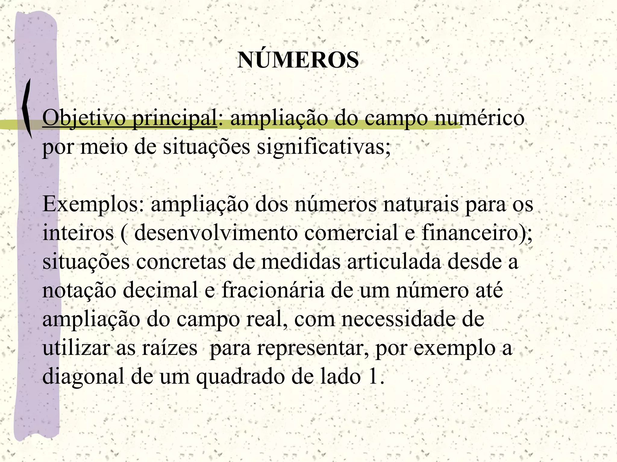 NÚMEROS Objetivo principal : ampliação do campo numérico por meio de situações significativas; Exemplos: ampliação dos números naturais para os inteiros ( desenvolvimento comercial e financeiro); situações concretas de medidas articulada desde a  notação decimal e fracionária de um número até ampliação do campo real, com necessidade de utilizar as raízes  para representar, por exemplo a diagonal de um quadrado de lado 1. 