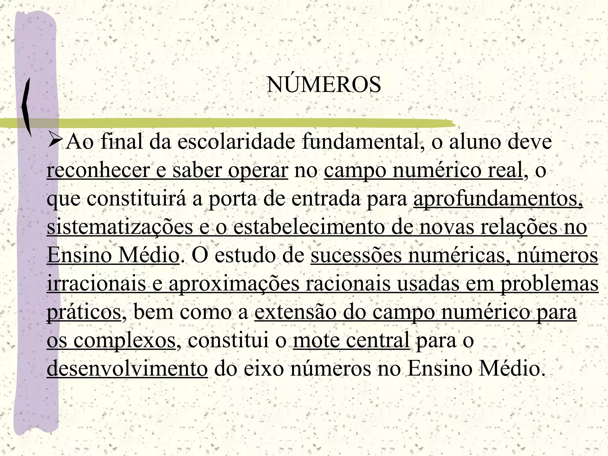 NÚMEROS Ao final da escolaridade fundamental, o aluno deve  reconhecer e saber operar  no  campo numérico real , o  que constituirá a porta de entrada para  aprofundamentos, sistematizações e o estabelecimento de novas relações no Ensino Médio . O estudo de  sucessões numéricas, números irracionais e aproximações racionais usadas em problemas práticos , bem como a  extensão do campo numérico para os complexos , constitui o  mote central  para o  desenvolvimento  do eixo números no Ensino Médio. 