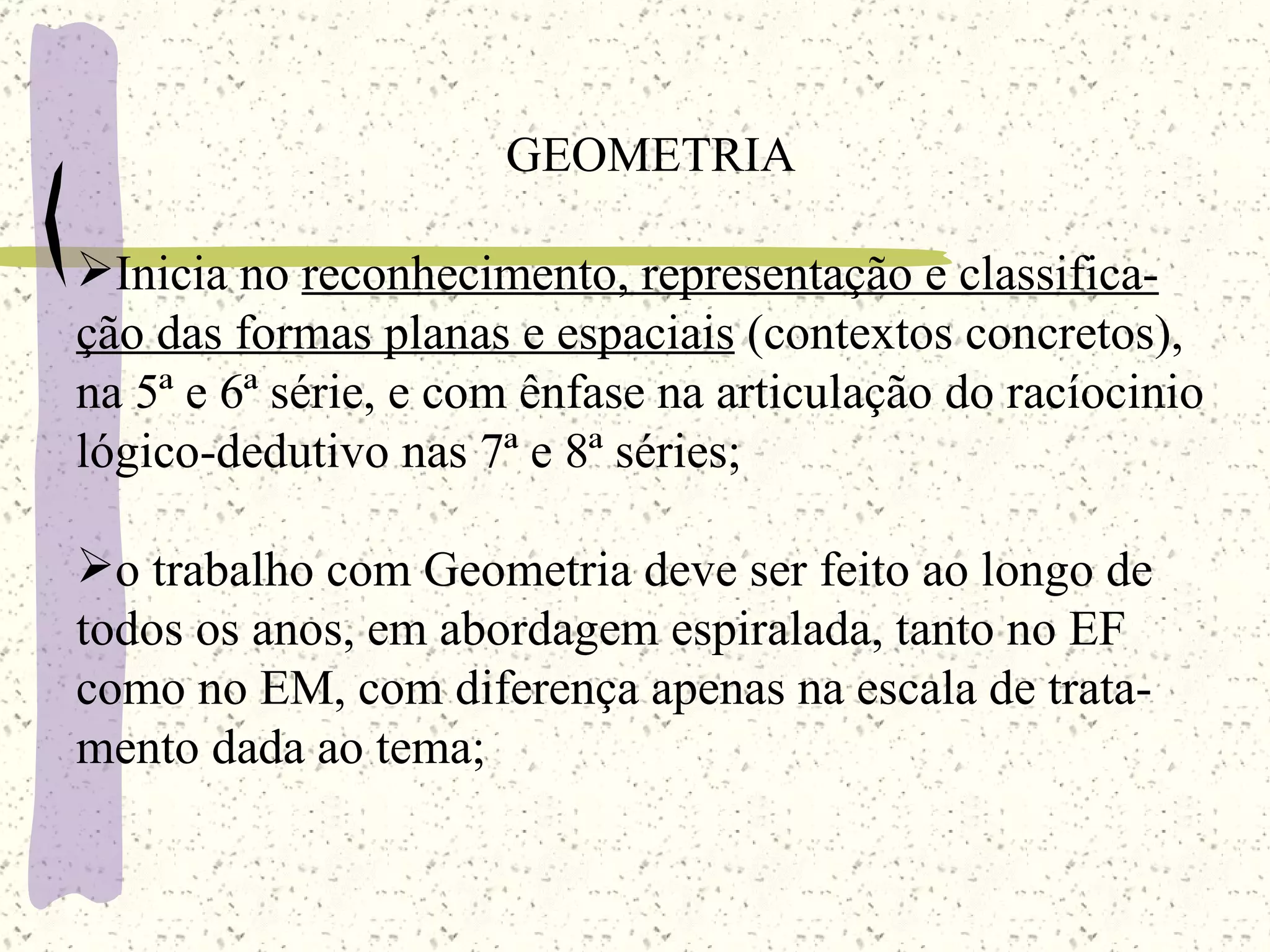 GEOMETRIA Inicia no  reconhecimento, representação e classifica- ção das formas planas e espaciais  (contextos concretos), na 5ª e 6ª série, e com ênfase na articulação do racíocinio lógico-dedutivo nas 7ª e 8ª séries; o trabalho com Geometria deve ser feito ao longo de todos os anos, em abordagem espiralada, tanto no EF como no EM, com diferença apenas na escala de trata- mento dada ao tema; 