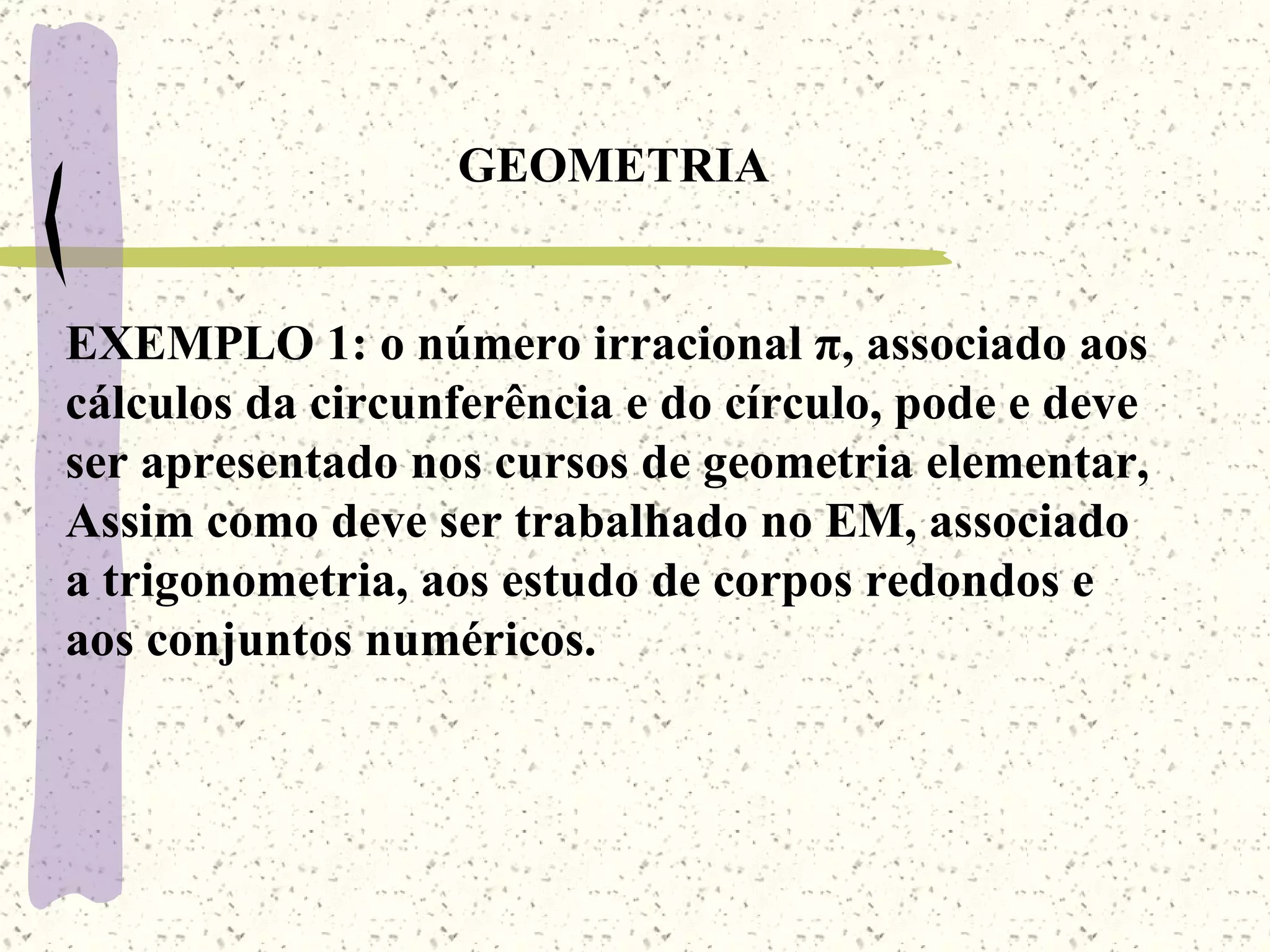 GEOMETRIA EXEMPLO 1: o número irracional  π, associado aos cálculos da circunferência e do círculo, pode e deve ser apresentado nos cursos de geometria elementar, Assim como deve ser trabalhado no EM, associado a trigonometria, aos estudo de corpos redondos e aos conjuntos numéricos.  