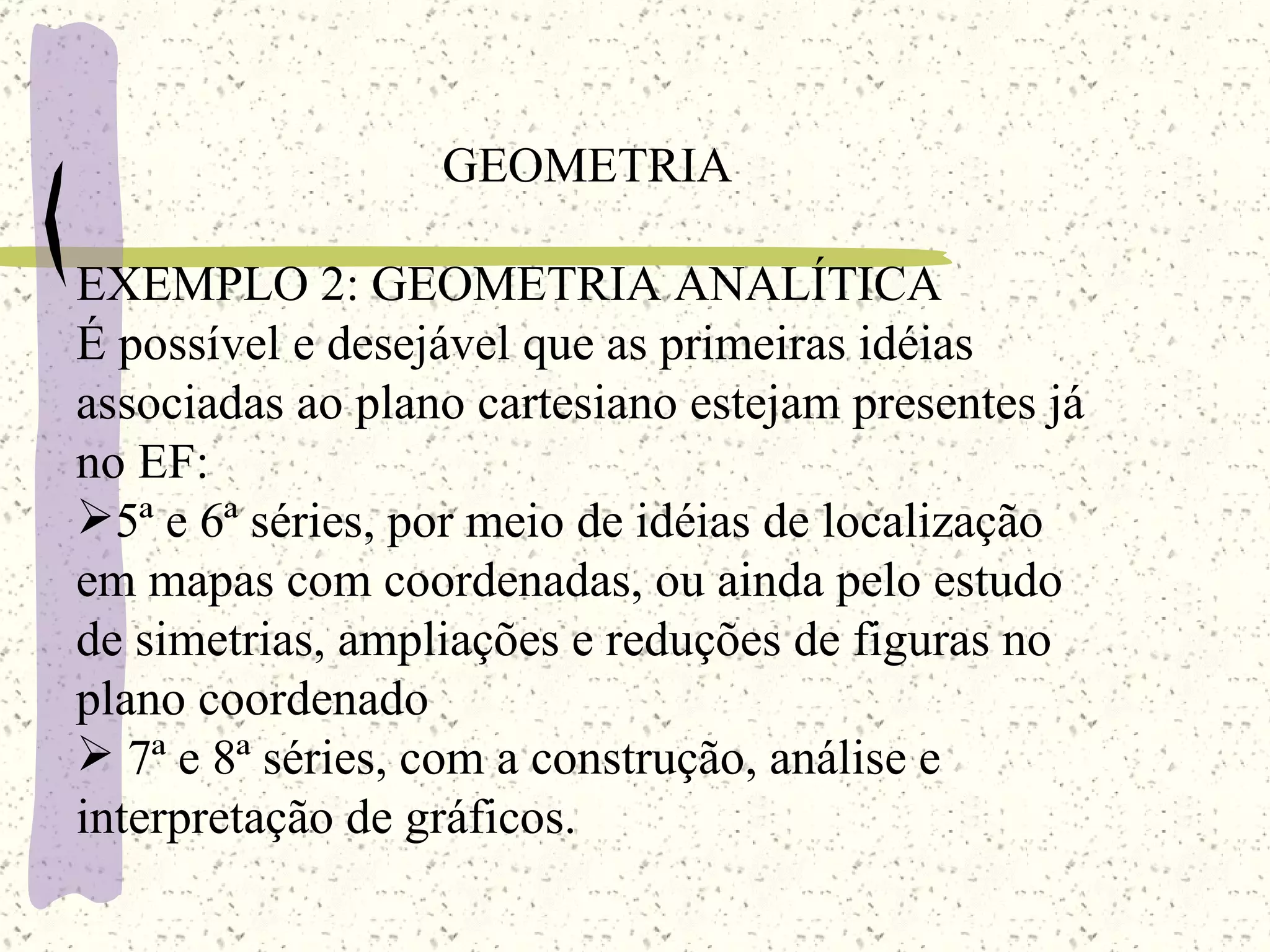 GEOMETRIA EXEMPLO 2: GEOMETRIA ANALÍTICA É possível e desejável que as primeiras idéias associadas ao plano cartesiano estejam presentes já no EF: 5ª e 6ª séries, por meio de idéias de localização em mapas com coordenadas, ou ainda pelo estudo de simetrias, ampliações e reduções de figuras no plano coordenado 7ª e 8ª séries, com a construção, análise e interpretação de gráficos. 