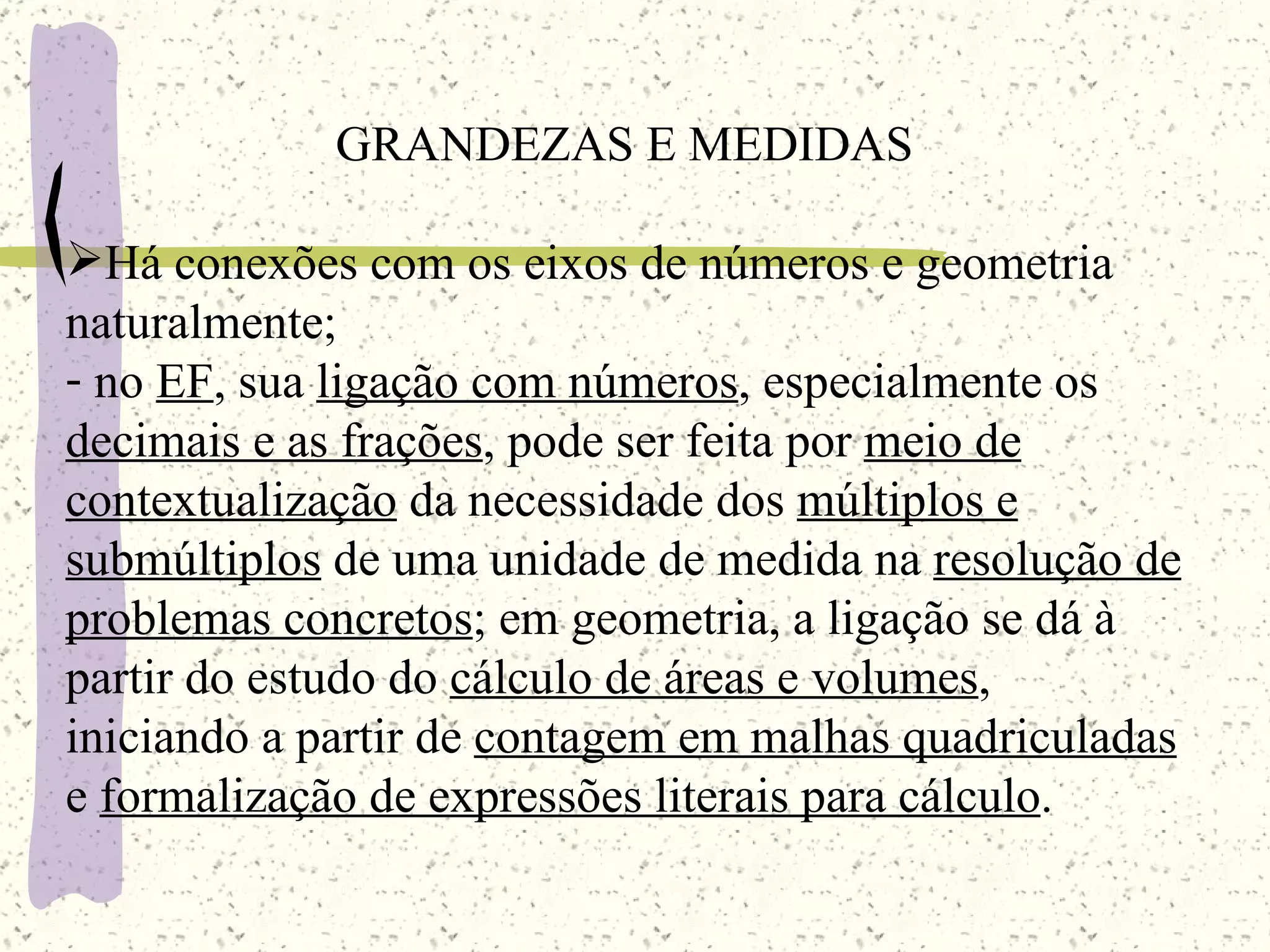 GRANDEZAS E MEDIDAS Há conexões com os eixos de números e geometria naturalmente; no  EF , sua  ligação com números , especialmente os  decimais e as frações , pode ser feita por  meio de   contextualização  da necessidade dos  múltiplos e   submúltiplos  de uma unidade de medida na  resolução de   problemas concretos ;  em geometria , a ligação se dá à partir do estudo do  cálculo de áreas e volumes , iniciando a partir de  contagem em malhas quadriculadas   e  formalização de expressões literais para cálculo . 
