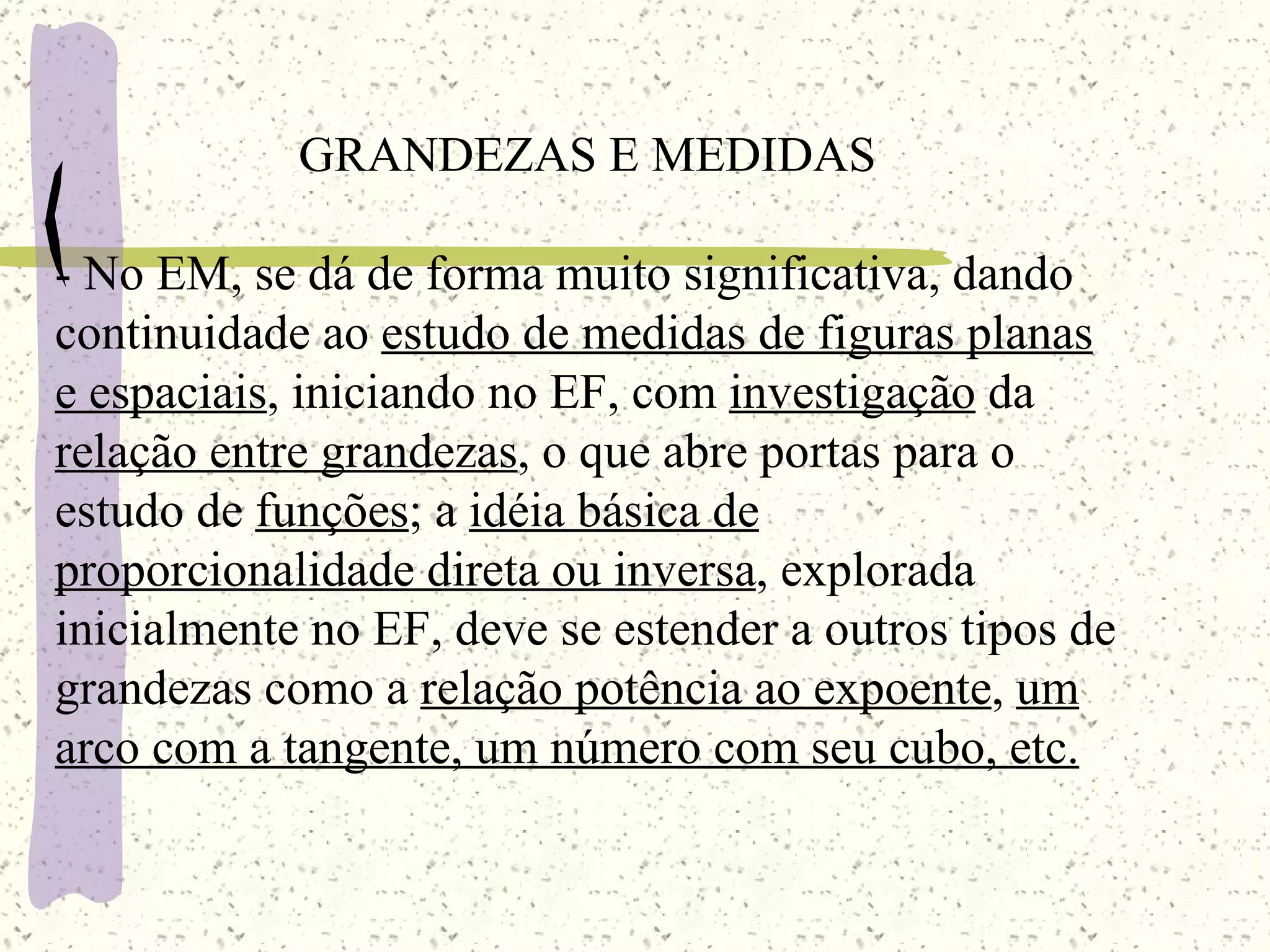 GRANDEZAS E MEDIDAS -  No EM , se dá de forma muito significativa, dando continuidade ao  estudo de medidas de figuras planas   e espaciais , iniciando no EF, com  investigação  da  relação entre grandezas , o que abre portas para o estudo de  funções ; a  idéia básica de proporcionalidade direta ou inversa , explorada inicialmente no EF, deve se estender a outros tipos de grandezas como a  relação potência ao expoente ,  um arco com a tangente, um número com seu cubo, etc. 