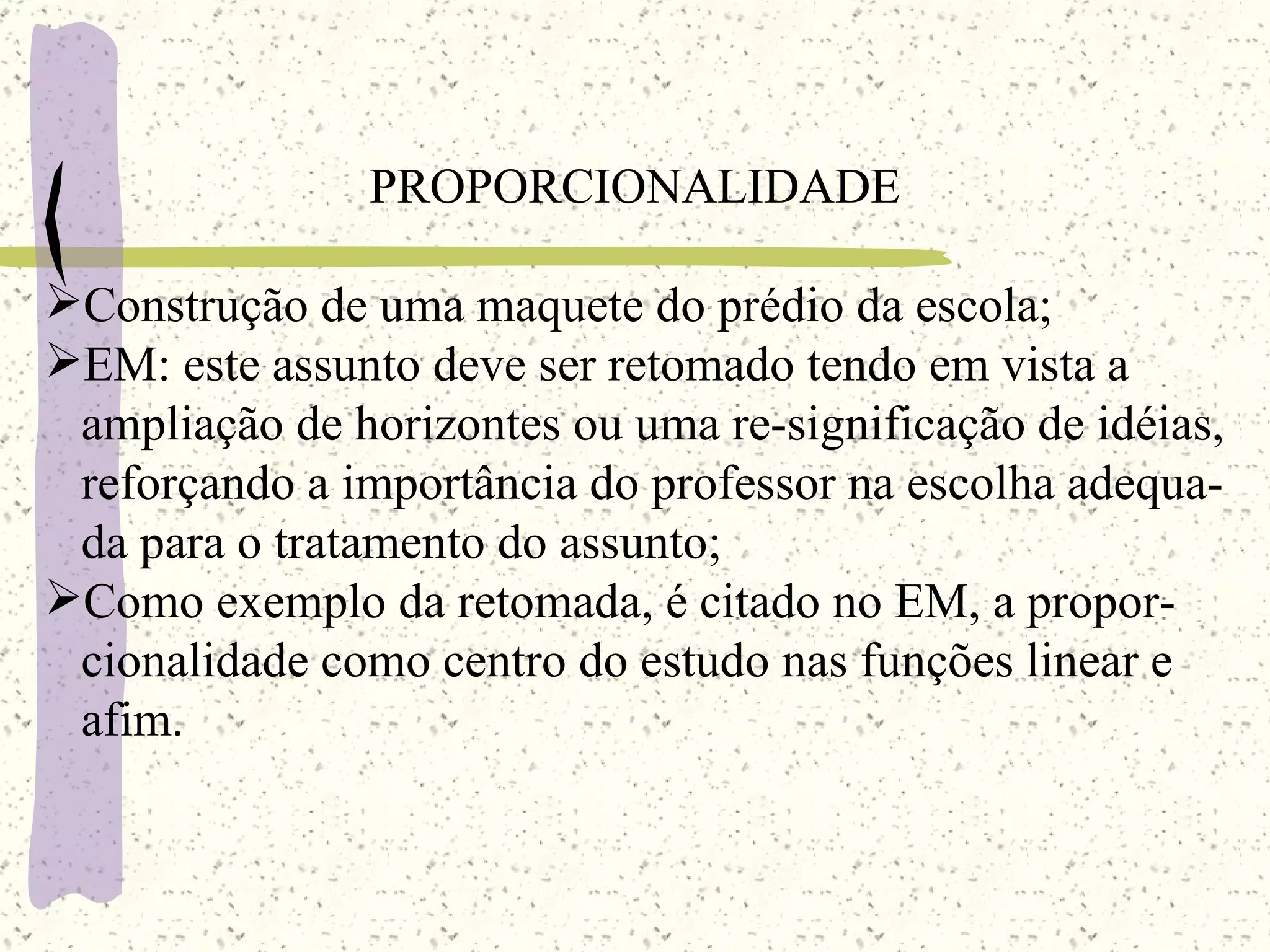PROPORCIONALIDADE Construção de uma maquete do prédio da escola; EM: este assunto deve ser retomado tendo em vista a  ampliação de horizontes ou uma re-significação de idéias, reforçando a importância do professor na escolha adequa- da para o tratamento do assunto; Como exemplo da retomada, é citado no EM, a propor- cionalidade como centro do estudo nas funções linear e  afim. 