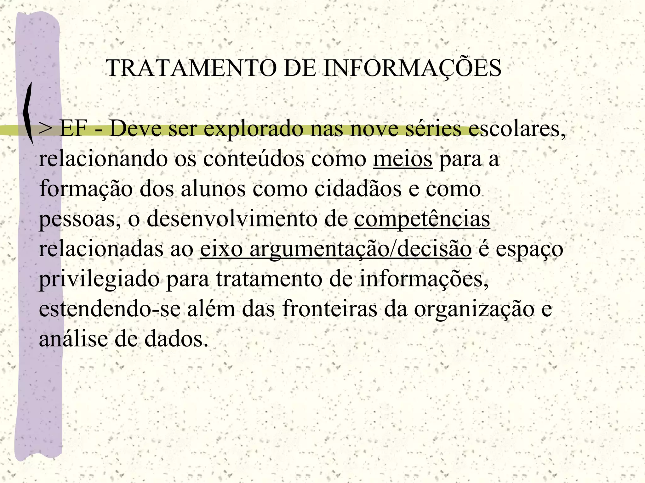 TRATAMENTO DE   INFORMAÇÕES >  EF  - Deve ser explorado nas nove séries escolares, relacionando os conteúdos como  meios  para a formação dos alunos como cidadãos e como pessoas, o desenvolvimento de  competências  relacionadas ao  eixo argumentação/decisão  é espaço privilegiado para tratamento de informações, estendendo-se além das fronteiras da organização e análise de dados. 