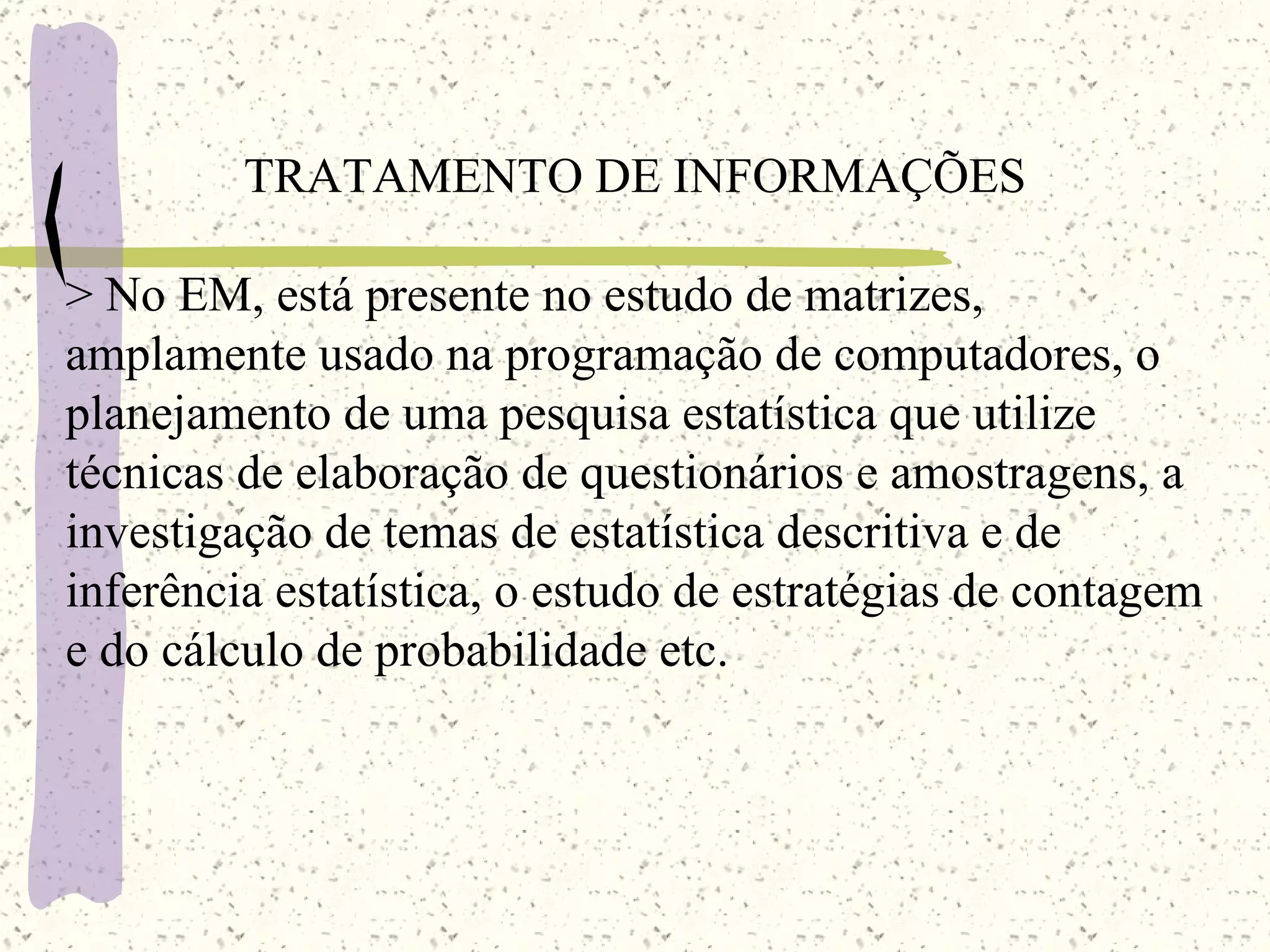 TRATAMENTO DE INFORMAÇÕES >  No  EM,  está presente no estudo de matrizes, amplamente usado na programação de computadores, o planejamento de uma pesquisa estatística que utilize técnicas de elaboração de questionários e amostragens, a investigação de temas de estatística descritiva e de inferência estatística, o estudo de estratégias de contagem e do cálculo de probabilidade etc. 