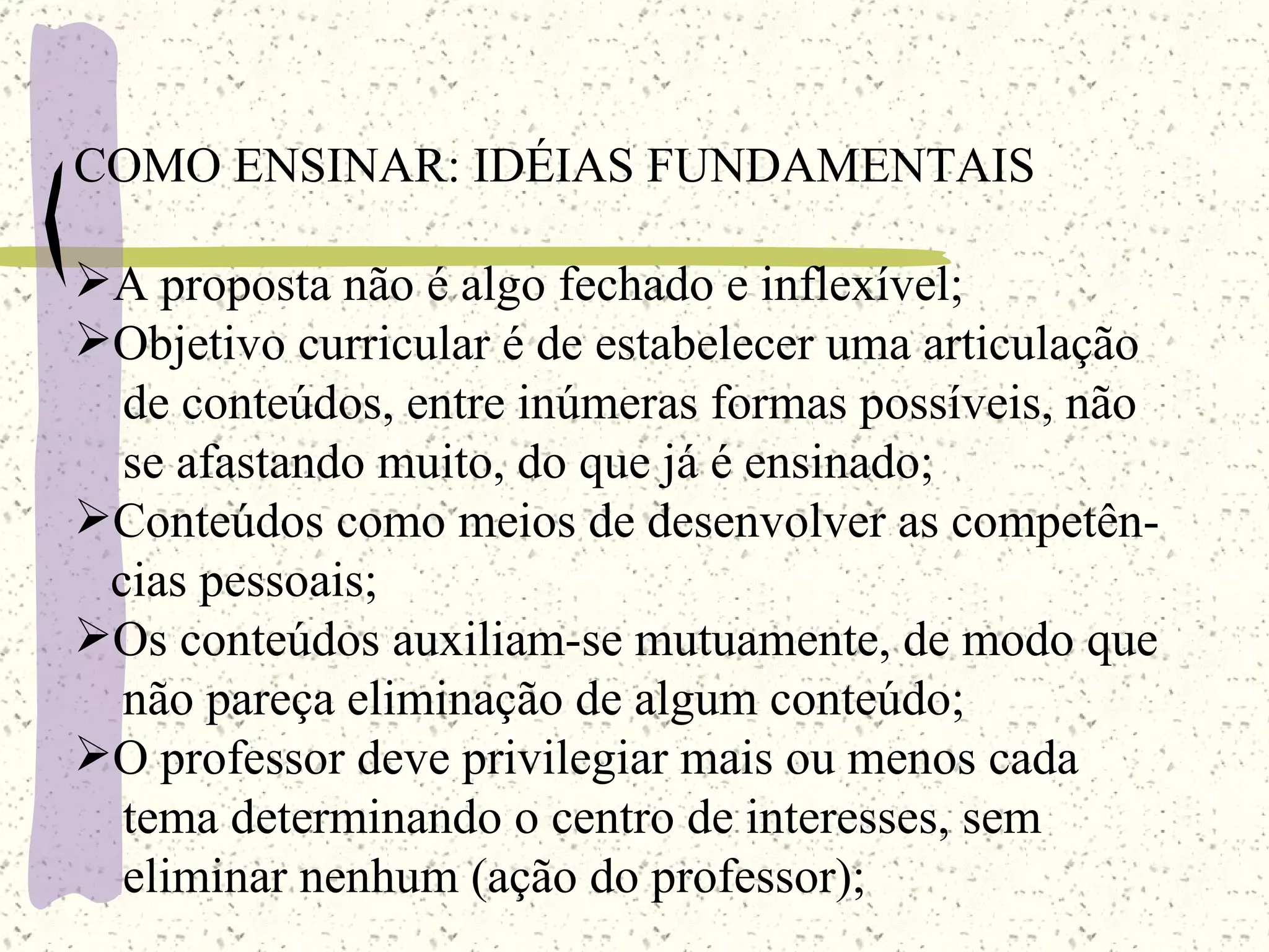 COMO ENSINAR: IDÉIAS FUNDAMENTAIS A proposta não é algo fechado e inflexível; Objetivo curricular é de estabelecer uma articulação  de conteúdos, entre inúmeras formas possíveis, não  se afastando muito, do que já é ensinado;  Conteúdos como meios de desenvolver as competên- cias pessoais; Os conteúdos auxiliam-se mutuamente, de modo que  não pareça eliminação de algum conteúdo; O professor deve privilegiar mais ou menos cada tema determinando o centro de interesses, sem  eliminar nenhum (ação do professor); 