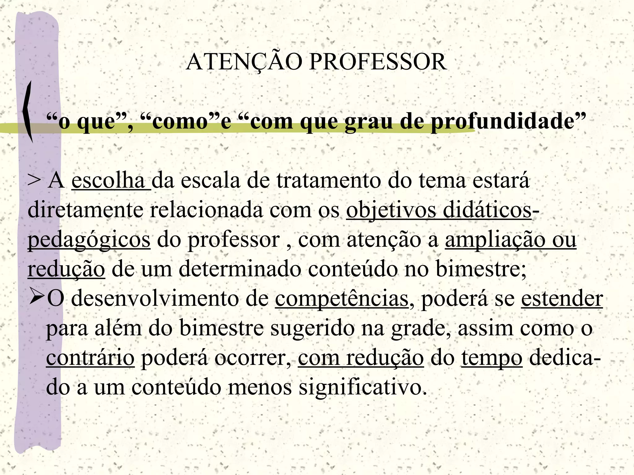 ATENÇÃO PROFESSOR “ o que”, “como”e “com que grau de profundidade” > A  escolha  da escala de tratamento do tema estará diretamente relacionada com os  objetivos didáticos - pedagógicos  do professor , com atenção a  ampliação ou redução  de um determinado conteúdo no bimestre; O desenvolvimento de  competências , poderá se  estender para além do bimestre sugerido na grade, assim como o  contrário  poderá ocorrer,  com redução  do  tempo  dedica- do a um conteúdo menos significativo. 