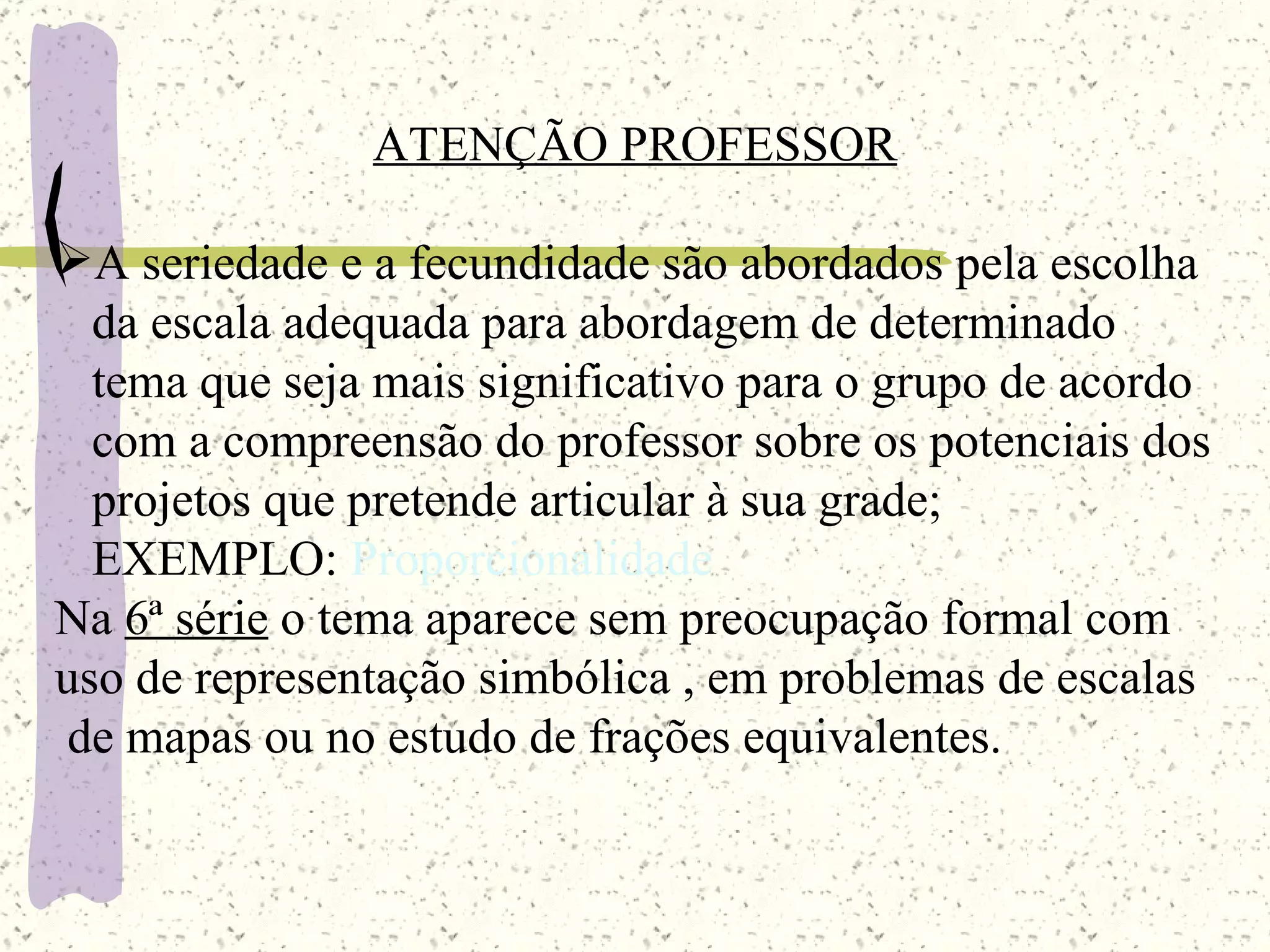 ATENÇÃO PROFESSOR A seriedade e a fecundidade são abordados pela escolha da escala adequada para abordagem de determinado  tema que seja mais significativo para o grupo de acordo com a compreensão do professor sobre os potenciais dos projetos que pretende articular à sua grade; EXEMPLO:  Proporcionalidade Na  6ª série  o tema aparece sem preocupação formal com uso de representação simbólica , em problemas de escalas de mapas ou no estudo de frações equivalentes. 