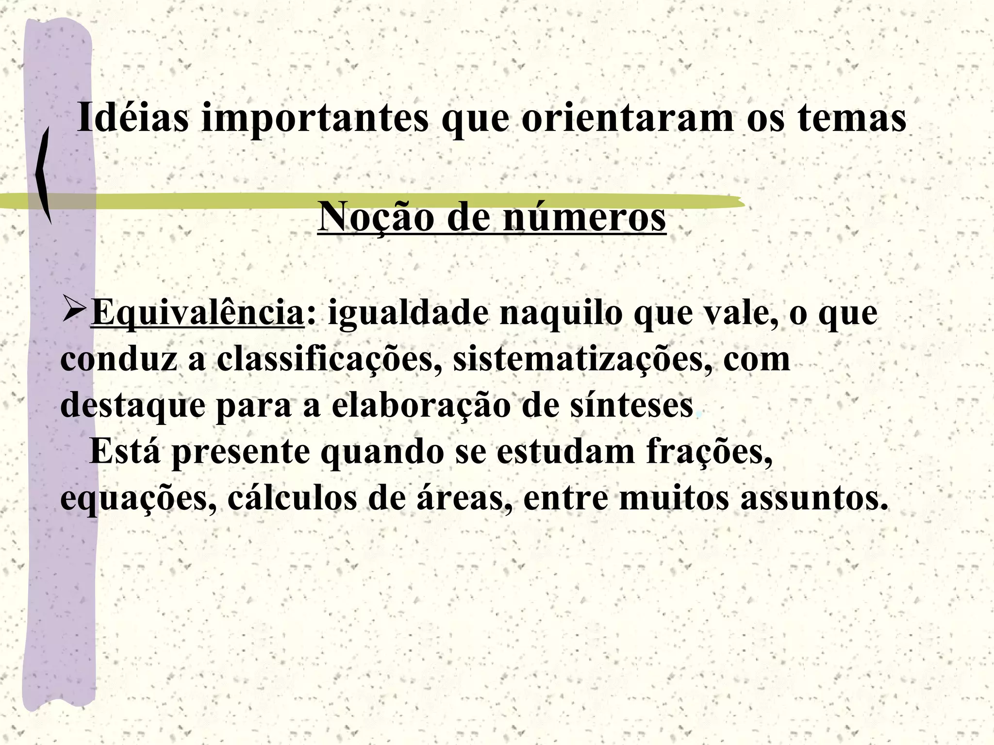 Idéias importantes que orientaram os temas Noção de números   Equivalência : igualdade naquilo que vale, o que conduz a classificações, sistematizações, com destaque para a elaboração de sínteses .  Está presente quando se estudam frações, equações, cálculos de áreas, entre muitos assuntos. 