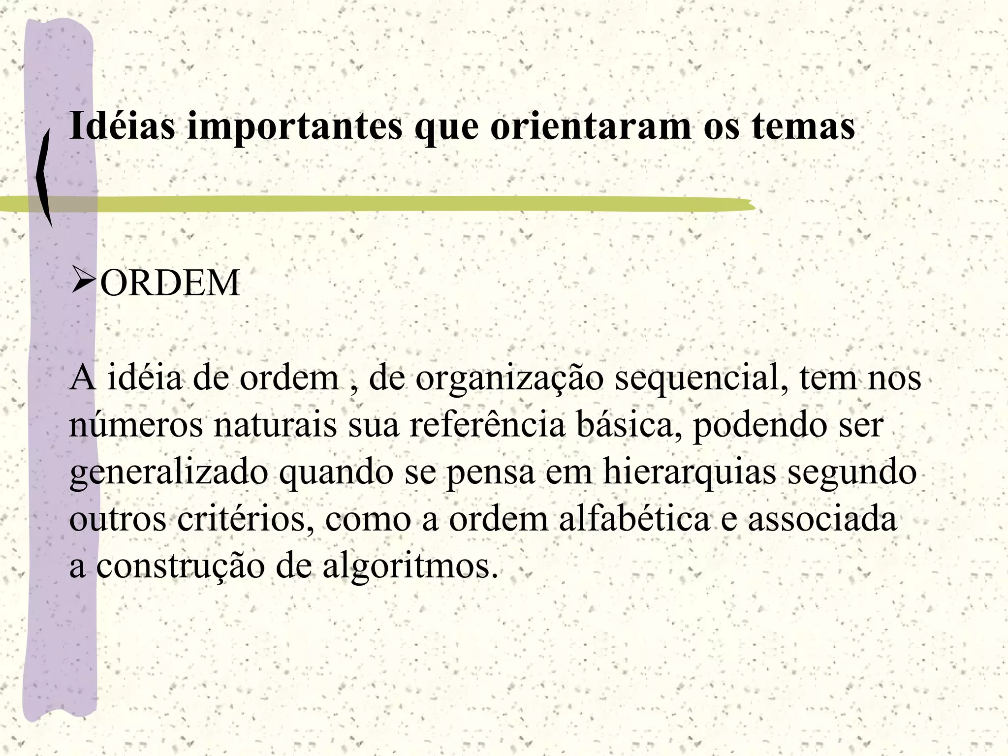 Idéias importantes que orientaram os temas ORDEM A idéia de ordem , de organização sequencial, tem nos  números naturais sua referência básica, podendo ser generalizado quando se pensa em hierarquias segundo outros critérios, como a ordem alfabética e associada a construção de algoritmos. 