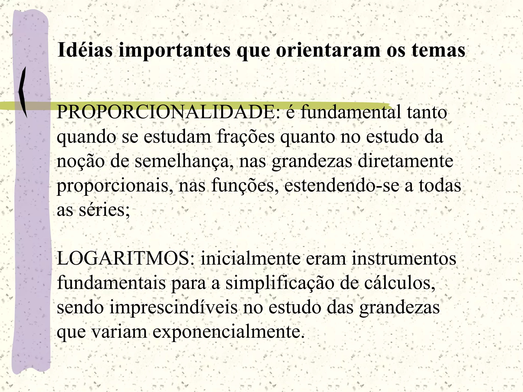 Idéias importantes que orientaram os temas PROPORCIONALIDADE: é fundamental tanto quando se estudam frações quanto no estudo da noção de semelhança, nas grandezas diretamente proporcionais, nas funções, estendendo-se a todas as séries; LOGARITMOS: inicialmente eram instrumentos fundamentais para a simplificação de cálculos, sendo imprescindíveis no estudo das grandezas que variam exponencialmente. 
