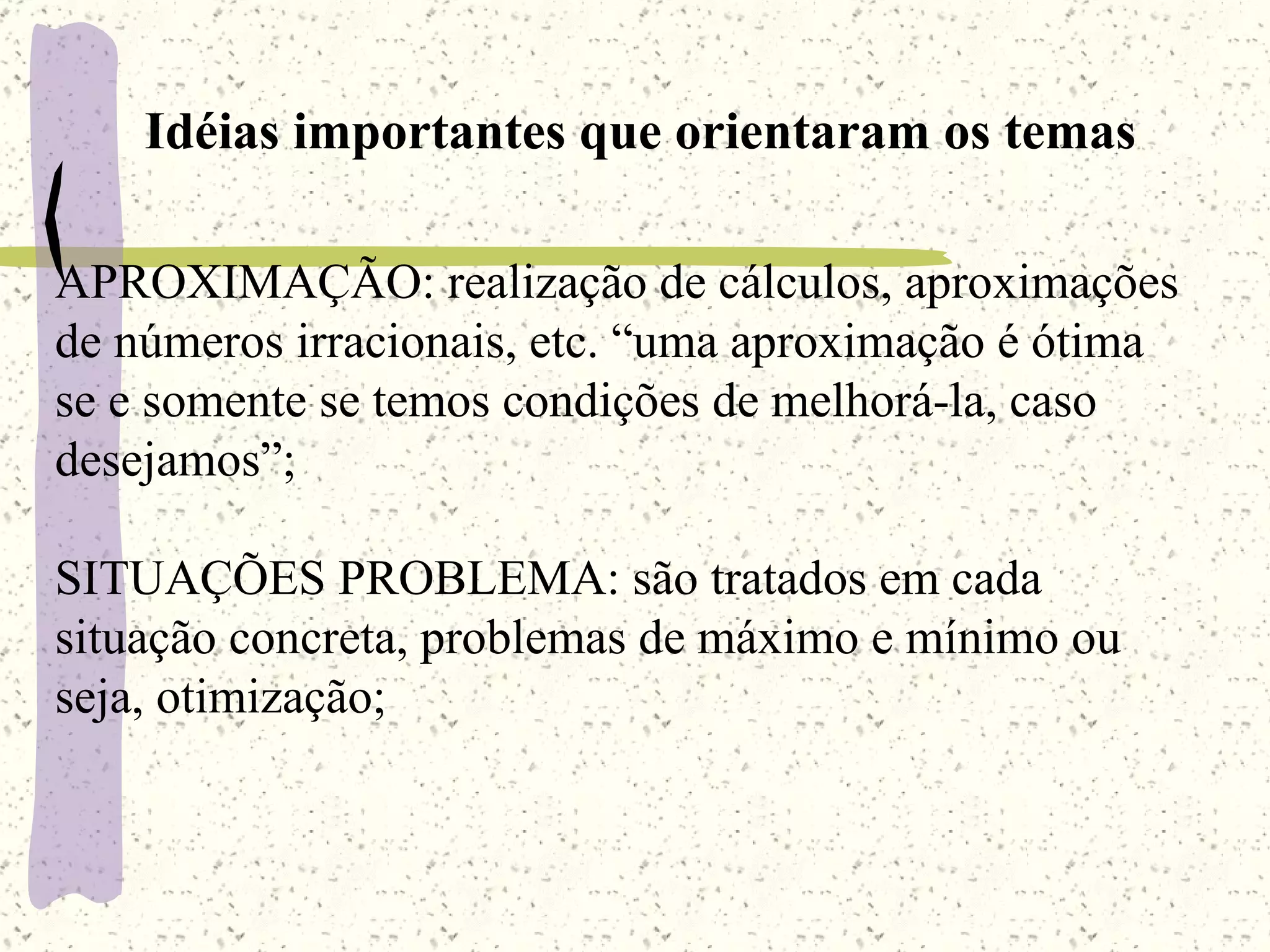 Idéias importantes que orientaram os temas APROXIMAÇÃO: realização de cálculos, aproximações de números irracionais, etc. “uma aproximação é ótima se e somente se temos condições de melhorá-la, caso desejamos”; SITUAÇÕES PROBLEMA: são tratados em cada situação concreta, problemas de máximo e mínimo ou seja, otimização; 