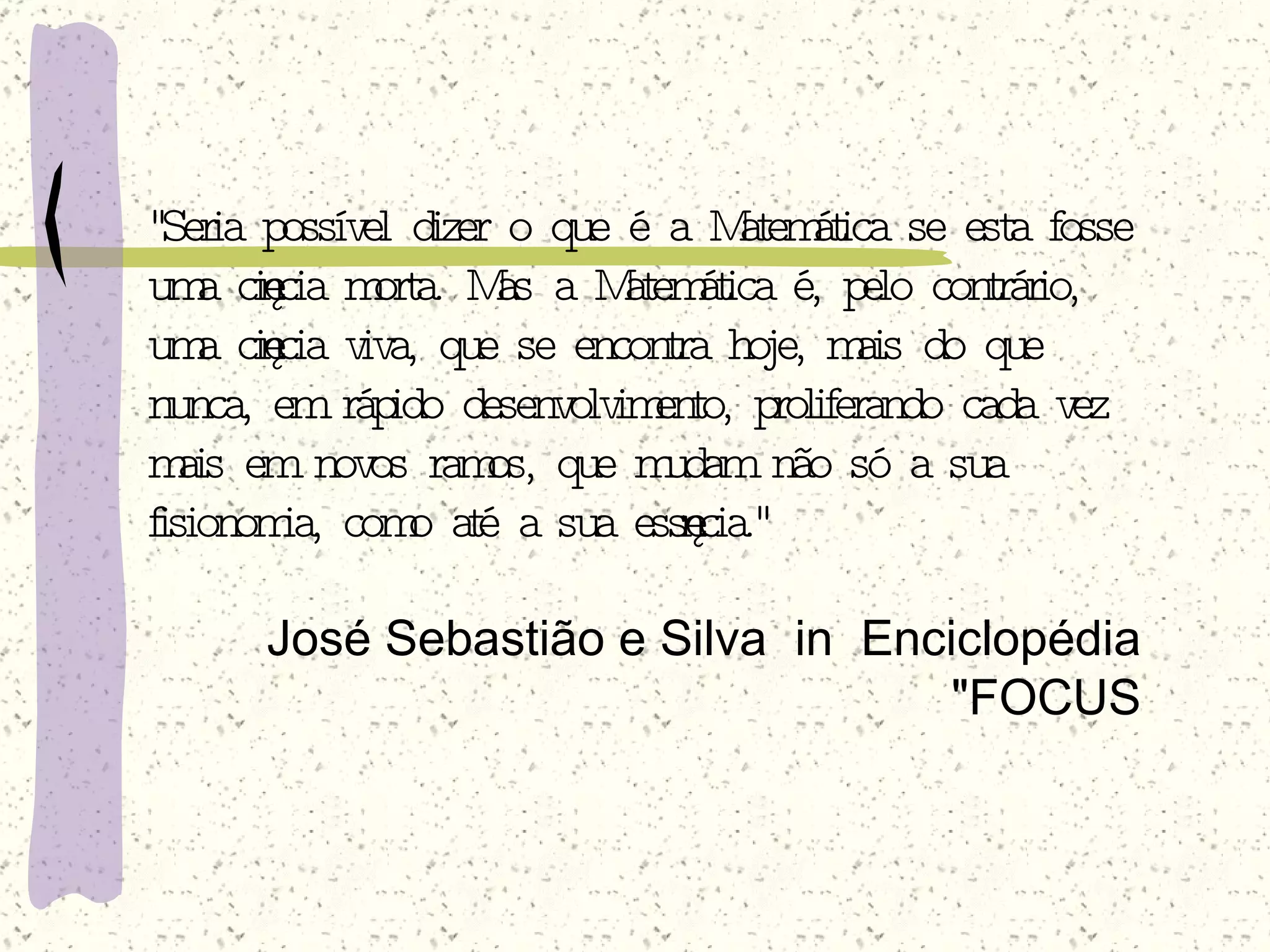"Seria possível dizer o que é a Matemática se esta fosse uma ciência morta. Mas a Matemática é, pelo contrário, uma ciência viva, que se encontra hoje, mais do que nunca, em rápido desenvolvimento, proliferando cada vez mais em novos ramos, que mudam não só a sua fisionomia, como até a sua essência."   José Sebastião e Silva  in  Enciclopédia "FOCUS 