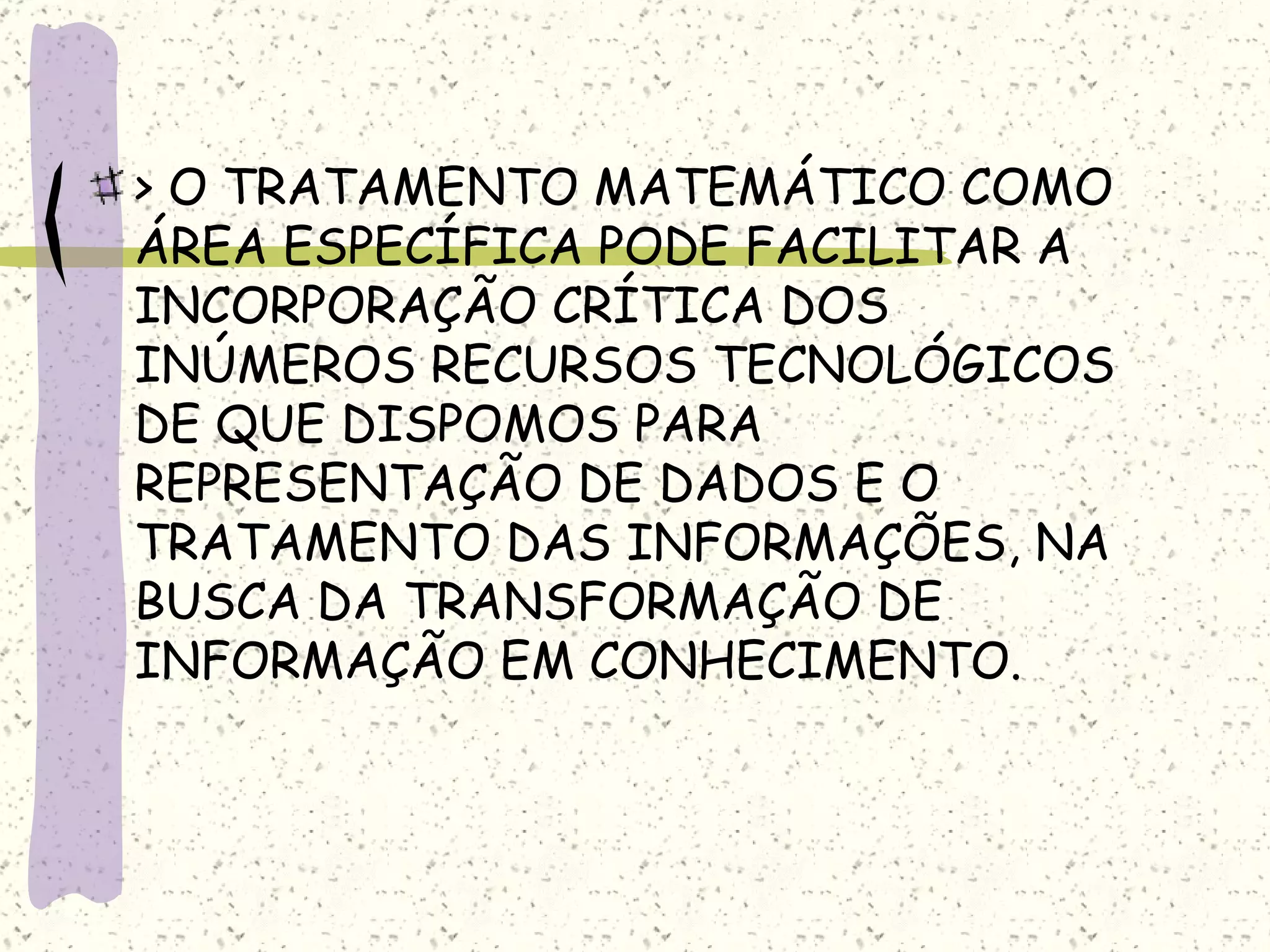 > O TRATAMENTO MATEMÁTICO COMO ÁREA ESPECÍFICA PODE FACILITAR A INCORPORAÇÃO CRÍTICA DOS INÚMEROS RECURSOS TECNOLÓGICOS DE QUE DISPOMOS PARA  REPRESENTAÇÃO DE DADOS E O TRATAMENTO DAS INFORMAÇÕES, NA BUSCA DA TRANSFORMAÇÃO DE INFORMAÇÃO EM CONHECIMENTO. 