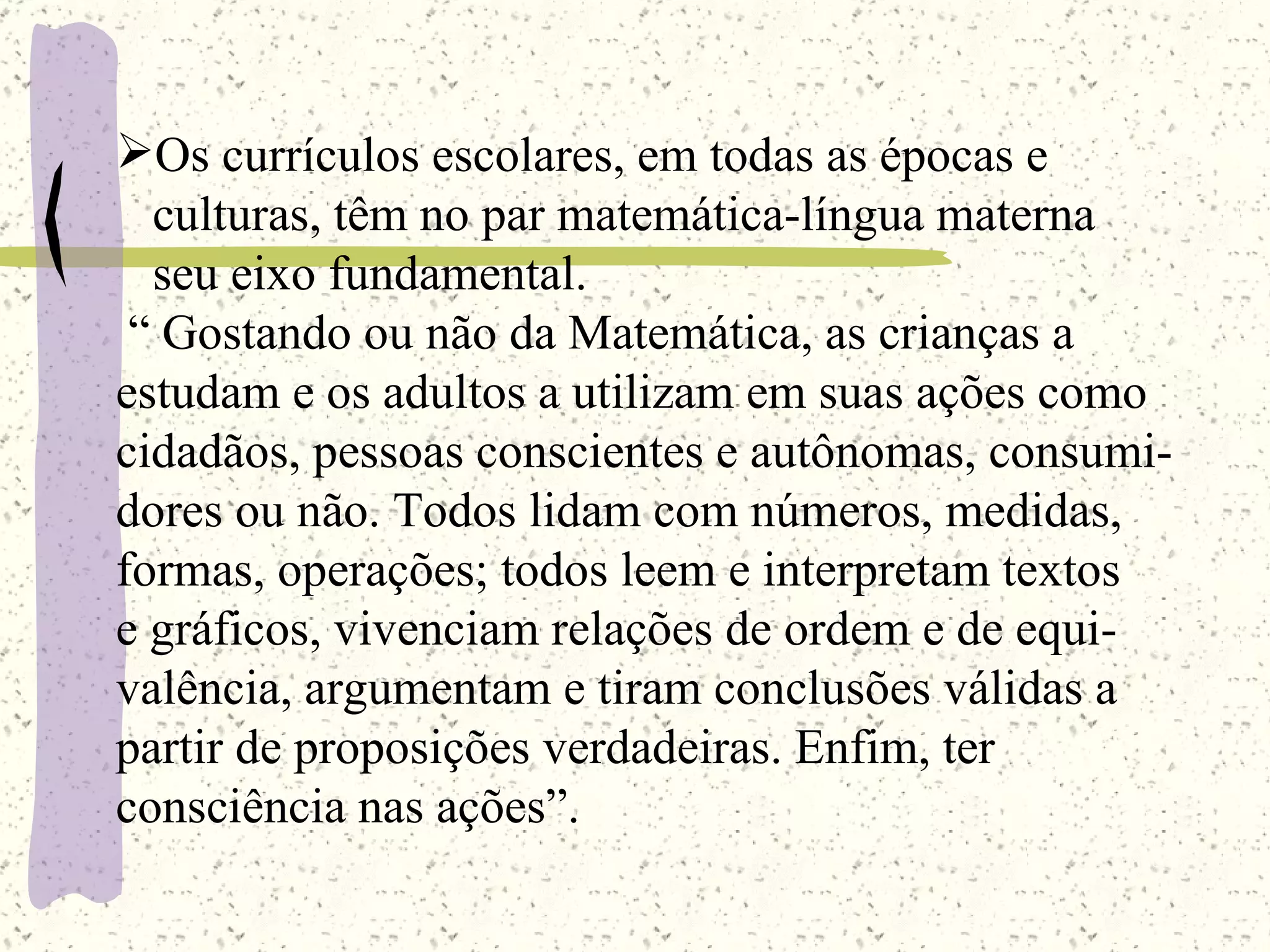 Os currículos escolares, em todas as épocas e  culturas, têm no par matemática-língua materna seu eixo fundamental.  “  Gostando ou não da Matemática, as crianças a  estudam e os adultos a utilizam em suas ações como  cidadãos, pessoas conscientes e autônomas, consumi- dores ou não. Todos lidam com números, medidas,  formas, operações; todos leem e interpretam textos e gráficos, vivenciam relações de ordem e de equi- valência, argumentam e tiram conclusões válidas a  partir de proposições verdadeiras. Enfim, ter  consciência nas ações”.  