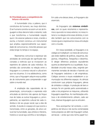 Proposta Curricular do Estado de São Paulo




IV. Prioridade para a competência da                Em cada uma dessas áreas, as linguagens são
    leitura e da escrita
                                                    essenciais.
      A humanidade criou a palavra, que é
constitutiva do humano, seu traço distintivo.              As linguagens são sistemas simbóli-
O ser humano constitui-se assim um ser de lin-      cos, com os quais recortamos e representa-
guagem e disso decorre todo o restante, tudo        mos o que está no nosso exterior, no nosso in-
o que transformou a humanidade naquilo              terior e na relação entre esses âmbitos; é com
que é. Ao associar palavras e sinais, criando a     eles também que nos comunicamos com os
escrita, o homem construiu um instrumental          nossos iguais e expressamos nossa articulação
que ampliou exponencialmente sua capaci-            com o mundo.
dade de comunicar-se, incluindo pessoas que
estão longe no tempo e no espaço.                          Em nossa sociedade, as linguagens e os
                                                    códigos se multiplicam: os meios de comunica-
      Representar, comunicar e expressar são        ção estão repletos de gráficos, esquemas, dia-
atividades de construção de significado rela-       gramas, infográficos, fotografias e desenhos.
cionadas a vivências que se incorporam ao           O design diferencia produtos equivalentes
repertório de saberes de cada indivíduo. Os         quanto ao desempenho ou à qualidade. A pu-
sentidos são construídos na relação entre a         blicidade circunda nossas vidas, exigindo per-
linguagem e o universo natural e cultural em        manentes tomadas de decisão e fazendo uso
que nos situamos. E é na adolescência, como         de linguagens sedutoras e até enigmáticas.
vimos, que a linguagem adquire essa qualida-        Códigos sonoros e visuais estabelecem a co-
de de instrumento para compreender e agir           municação nos diferentes espaços. As ciências
sobre o mundo real.                                 construíram suas próprias linguagens, plenas
                                                    de símbolos e códigos. A produção de bens e
      A ampliação das capacidades de re-            serviços foi em grande parte automatizada e
presentação, comunicação e expressão está           cabe a nós programar as máquinas, utilizando
articulada ao domínio não apenas da língua          linguagens específicas. As manifestações artís-
mas de todas as outras linguagens e, princi-        ticas e de entretenimento utilizam, cada vez
palmente, ao repertório cultural de cada in-        mais, diversas linguagens que se articulam.
divíduo e de seu grupo social, que a elas dá
sentido. A escola é o espaço em que ocorre a               Para acompanhar tal contexto, a com-
transmissão, entre as gerações, do ativo cul-       petência de leitura e de escrita contemplada
tural da humanidade, seja artístico e literário,    nesta proposta vai além da linguagem verbal,
histórico e social seja científico e tecnológico.   vernácula – ainda que esta tenha papel fun-


                                                                                                      11
 