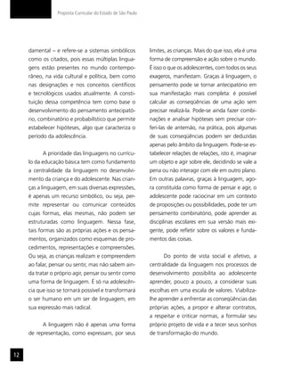 Proposta Curricular do Estado de São Paulo




     damental – e refere-se a sistemas simbólicos             limites, as crianças. Mais do que isso, ela é uma
     como os citados, pois essas múltiplas lingua-            forma de compreensão e ação sobre o mundo.
     gens estão presentes no mundo contempo-                  É isso o que os adolescentes, com todos os seus
     râneo, na vida cultural e política, bem como             exageros, manifestam. Graças à linguagem, o
     nas designações e nos conceitos científicos              pensamento pode se tornar antecipatório em
     e tecnológicos usados atualmente. A consti-              sua manifestação mais completa: é possível
     tuição dessa competência tem como base o                 calcular as conseqüências de uma ação sem
     desenvolvimento do pensamento antecipató-                precisar realizá-la. Pode-se ainda fazer combi-
     rio, combinatório e probabilístico que permite           nações e analisar hipóteses sem precisar con-
     estabelecer hipóteses, algo que caracteriza o            feri-las de antemão, na prática, pois algumas
     período da adolescência.                                 de suas conseqüências podem ser deduzidas
                                                              apenas pelo âmbito da linguagem. Pode-se es-
           A prioridade das linguagens no currícu-            tabelecer relações de relações, isto é, imaginar
     lo da educação básica tem como fundamento                um objeto e agir sobre ele, decidindo se vale a
     a centralidade da linguagem no desenvolvi-               pena ou não interagir com ele em outro plano.
     mento da criança e do adolescente. Nas crian-            Em outras palavras, graças à linguagem, ago-
     ças a linguagem, em suas diversas expressões,            ra constituída como forma de pensar e agir, o
     é apenas um recurso simbólico, ou seja, per-             adolescente pode raciocinar em um contexto
     mite representar ou comunicar conteúdos                  de proposições ou possibilidades, pode ter um
     cujas formas, elas mesmas, não podem ser                 pensamento combinatório, pode aprender as
     estruturadas como linguagem. Nessa fase,                 disciplinas escolares em sua versão mais exi-
     tais formas são as próprias ações e os pensa-            gente, pode refletir sobre os valores e funda-
     mentos, organizados como esquemas de pro-                mentos das coisas.
     cedimentos, representações e compreensões.
     Ou seja, as crianças realizam e compreendem                    Do ponto de vista social e afetivo, a
     ao falar, pensar ou sentir, mas não sabem ain-           centralidade da linguagem nos processos de
     da tratar o próprio agir, pensar ou sentir como          desenvolvimento possibilita ao adolescente
     uma forma de linguagem. É só na adolescên-               aprender, pouco a pouco, a considerar suas
     cia que isso se tornará possível e transformará          escolhas em uma escala de valores. Viabiliza-
     o ser humano em um ser de linguagem, em                  lhe aprender a enfrentar as conseqüências das
     sua expressão mais radical.                              próprias ações, a propor e alterar contratos,
                                                              a respeitar e criticar normas, a formular seu
           A linguagem não é apenas uma forma                 próprio projeto de vida e a tecer seus sonhos
     de representação, como expressam, por seus               de transformação do mundo.


12
 