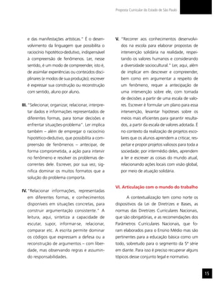 Proposta Curricular do Estado de São Paulo




   e das manifestações artísticas.” É o desen-       V. “Recorrer aos conhecimentos desenvolvi-
   volvimento da linguagem que possibilita o            dos na escola para elaborar propostas de
   raciocínio hipotético-dedutivo, indispensável        intervenção solidária na realidade, respei-
   à compreensão de fenômenos. Ler, nesse               tando os valores humanos e considerando
   sentido, é um modo de compreender, isto é,           a diversidade sociocultural.” Ler, aqui, além
   de assimilar experiências ou conteúdos disci-        de implicar em descrever e compreender,
   plinares (e modos de sua produção); escrever         bem como em argumentar a respeito de
   é expressar sua construção ou reconstrução           um fenômeno, requer a antecipação de
   com sentido, aluno por aluno.                        uma intervenção sobre ele, com tomada
                                                        de decisões a partir de uma escala de valo-
III. “Selecionar, organizar, relacionar, interpre-      res. Escrever é formular um plano para essa
   tar dados e informações representados de             intervenção, levantar hipóteses sobre os
   diferentes formas, para tomar decisões e             meios mais eficientes para garantir resulta-
   enfrentar situações-problema”. Ler implica           dos, a partir da escala de valores adotada. É
   também – além de empregar o raciocínio               no contexto da realização de projetos esco-
   hipotético-dedutivo, que possibilita a com-          lares que os alunos aprendem a criticar, res-
   preensão de fenômenos – antecipar, de                peitar e propor projetos valiosos para toda a
   forma comprometida, a ação para intervir             sociedade; por intermédio deles, aprendem
   no fenômeno e resolver os problemas de-              a ler e escrever as coisas do mundo atual,
   correntes dele. Escrever, por sua vez, sig-          relacionando ações locais com visão global,
   nifica dominar os muitos formatos que a              por meio de atuação solidária.
   solução do problema comporta.

                                                     VI. Articulação com o mundo do trabalho
IV. “Relacionar informações, representadas
   em diferentes formas, e conhecimentos                    A contextualização tem como norte os
   disponíveis em situações concretas, para          dispositivos da Lei de Diretrizes e Bases, as
   construir argumentação consistente.” A            normas das Diretrizes Curriculares Nacionais,
   leitura, aqui, sintetiza a capacidade de          que são obrigatórias, e as recomendações dos
   escutar, supor, informar-se, relacionar,          Parâmetros Curriculares Nacionais, que fo-
   comparar etc. A escrita permite dominar           ram elaborados para o Ensino Médio mas são
   os códigos que expressam a defesa ou a            pertinentes para a educação básica como um
   reconstrução de argumentos – com liber-           todo, sobretudo para o segmento da 5ª série
   dade, mas observando regras e assumin-            em diante. Para isso é preciso recuperar alguns
   do responsabilidades.                             tópicos desse conjunto legal e normativo.


                                                                                                        15
 