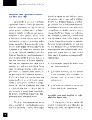 Proposta Curricular do Estado de São Paulo




     Compreensão do significado da ciência,
     das letras e das artes                                    infantil, prossegue nos anos do Ensino Funda-
                                                               mental e tem mais três anos no Ensino Médio.
           Compreender o sentido é reconhecer,                 Durante mais de doze anos deverá haver tem-
     apreender e partilhar a cultura que envolve as            po suficiente para alfabetizar-se nas ciências,
     áreas de conhecimento, um conjunto de con-                nas humanidades e nas técnicas, entendendo
     ceitos, posturas, condutas, valores, enfoques,            seus enfoques e métodos mais importantes,
     estilos de trabalho e modos de fazer que ca-              seus pontos fortes e fracos, suas polêmicas,
     racterizam as várias ciências – exatas, sociais           seus conceitos e, sobretudo, o modo como
     e humanas –, as artes – visuais, musicais, do             suas descobertas influenciam a vida das pes-
     movimento e outras –, a matemática, as lín-               soas e o desenvolvimento social e econômico.
     guas e outras áreas de expressão não-verbal.              Para isso, é importante abordar, em cada ano
     Quando a LDB dispõe sobre esse objetivo de                ou nível da escola básica, a maneira como as
     compreensão do sentido está indicando que                 diferentes áreas do currículo articulam a reali-
     não se trata de formar especialistas nem pro-             dade e seus objetos de conhecimento especí-
     fissionais. Especialistas e profissionais devem,          ficos, a partir de questões como as exemplifi-
     além de compreender o sentido, dominar a                  cadas a seguir.
     estrutura conceitual e o estatuto epistemo-
     lógico de suas especialidades – não é esse o              •	 Que limitações e potenciais têm os enfo-
     caso dos alunos da educação básica. Como                     ques próprios das áreas?
     estão na escola, preparando-se para assumir
     plenamente sua cidadania, todos devem pas-                •	 Que práticas humanas, das mais simples
     sar pela alfabetização científica, humanista,                às mais complexas, têm fundamento ou
     lingüística, artística e técnica, para que sua               inspiração nessa ciência, arte ou área de
     cidadania, além de ser um direito, tenha qua-                conhecimento?
     lidade. O aluno precisa constituir as compe-
     tências para reconhecer, identificar e ter visão          •	 Quais as grandes polêmicas nas várias dis-
     crítica daquilo que é próprio de uma área de                 ciplinas ou áreas de conhecimento?
     conhecimento, e, a partir desse conhecimen-
     to, avaliar a importância dessa área ou disci-
                                                               A relação entre teoria e prática em cada
     plina em sua vida e em seu trabalho.                      disciplina do currículo

           A lei dá um prazo generoso para que os                    A relação entre teoria e prática não
     alunos aprendam o “significado das ciências,              envolve necessariamente algo observável ou
     das artes e das letras”: começa na educação               manipulável, como um experimento de la-


16
 